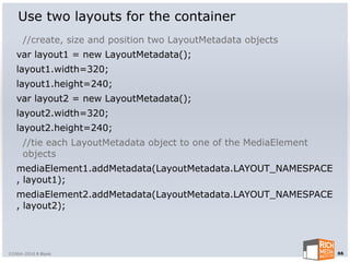 Use two layouts for the container
      //create, size and position two LayoutMetadata objects
   var layout1 = new LayoutMetadata();
   layout1.width=320;
   layout1.height=240;
   var layout2 = new LayoutMetadata();
   layout2.width=320;
   layout2.height=240;
      //tie each LayoutMetadata object to one of the MediaElement
      objects
   mediaElement1.addMetadata(LayoutMetadata.LAYOUT_NAMESPACE
   , layout1);
   mediaElement2.addMetadata(LayoutMetadata.LAYOUT_NAMESPACE
   , layout2);




©2004-2010 R Blank                                                  66
 