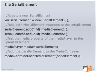 the SerialElement


      //create a new SerialElement
   var serialElement = new SerialElement ( );
      //add both MediaElement instances to the serialElement
   serialElement.addChild( mediaElement1 );
   serialElement.addChild( mediaElement2 );
      //set the media property of the mediaPlayer to the
      parallelElement
   mediaPlayer.media= serialElement;
      //add the parallelElement to the MediaContainer
   mediaContainer.addMediaElement(serialElement);



©2004-2010 R Blank                                             67
 