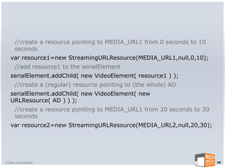 //create a resource pointing to MEDIA_URL1 from 0 seconds to 10
      seconds
   var resource1=new StreamingURLResource(MEDIA_URL1,null,0,10);
      //add resource1 to the serialElement
   serialElement.addChild( new VideoElement( resource1 ) );
      //create a (regular) resource pointing to (the whole) AD
   serialElement.addChild( new VideoElement( new
   URLResource( AD ) ) );
      //create a resource pointing to MEDIA_URL1 from 20 seconds to 30
      seconds
   var resource2=new StreamingURLResource(MEDIA_URL2,null,20,30);




©2004-2010 R Blank                                                       69
 