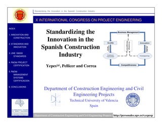 Standardizing the Innovation in the Spanish Construction Industry


                     X INTERNATIONAL CONGRESS ON PROJECT ENGINEERING

INDEX

                            Standardizing the
1. INNOVATION AND

                             Innovation in the
    CONSTRUCTION


2. STANDARDS AND

                           Spanish Construction
    INNOVATION



                                 Industry
3. UNE 166000
    STANDARDS


4. R&D&I PROJECT

                                Yepes(p), Pellicer and Correa
    CERTIFICATION


5. R&D&I
    MANAGEMENT
    SYSTEMS
    CERTIFICACION


6. CONCLUSIONS
                              Department of Construction Engineering and Civil
                                            Engineering Projects
                                                         Technical University of Valencia
                                                                     Spain

                    Department of Construction Engineering and Civil Engineering Projects http://personales.upv.es/vyepesp
 