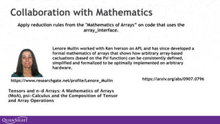 Collaboration with Mathematics
Apply reduction rules from the "Mathematics of Arrays” on code that uses the
array_interface.
Lenore Mullin worked with Ken Iverson on APL and has since developed a
formal mathematics of arrays that shows how arbitrary array-based
cacluations (based on the Psi function) can be consistently defined,
simplified and formalized to be optimally implemented on arbitrary
hardware.
https://www.researchgate.net/profile/Lenore_Mullin https://arxiv.org/abs/0907.0796
Tensors and n-d Arrays: A Mathematics of Arrays
(MoA), psi-Calculus and the Composition of Tensor
and Array Operations
 