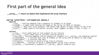 First part of the general Idea
__uarray__ —> return an object that implements the array interface
uarray interface: (strawperson phase…)
required
__u_psi__ : function mapping from a sequence of integers to an mtype
__u_shape__: a named tuple showing the shape of the uarray (or None if unknown)
__u_mtype__ : What this array contains: The Python type object in each element of the array
__u_attr__ : named tuple of attributes (version, ndim, jagged, strided, c-like, f-like, …)
optional
__u_llvm__ : return named tuple of llvm snippets for psi function
__u_llfuncs__ : return named tuple of low-level function pointers
__u_psi_dim__: function mapping from an sequence of integers to a __uarray__ one dimension smaller
__u_setelement__ : a function that sets an element of the array with an object of type mtype
__u_getelement__ : a function that gets
__u_fromiter__ : function to build a array from an iterator
__u_frombuffer__ : function to build a “gamma-based” uarray from a buffer
__u_concat__ : concatenate a sequence of __uarray__ objects along an axis
 
