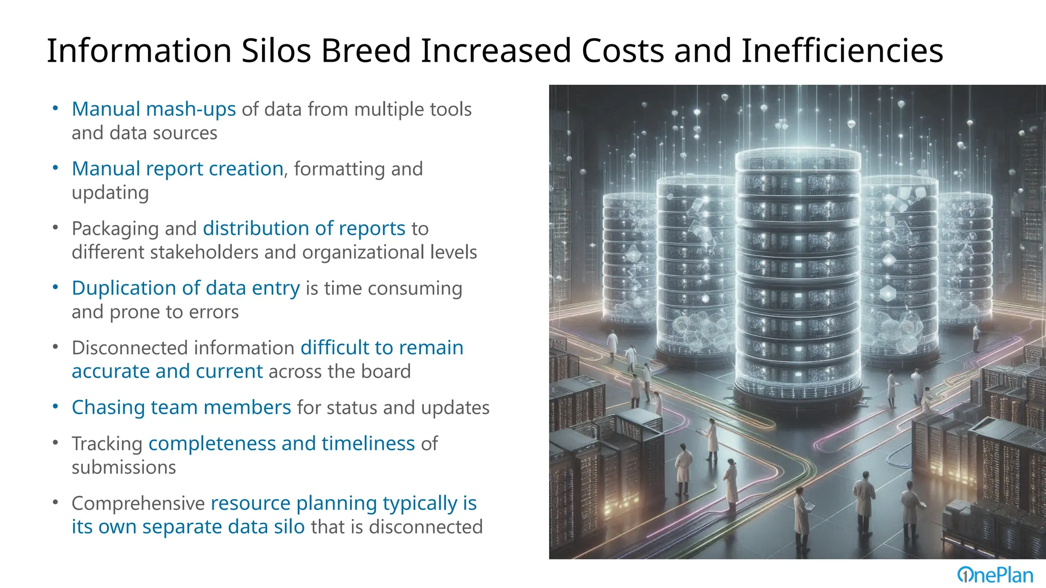 Information Silos Breed Increased Costs and Inefficiencies
• Manual mash-ups of data from multiple tools
and data sources
• Manual report creation, formatting and
updating
• Packaging and distribution of reports to
different stakeholders and organizational levels
• Duplication of data entry is time consuming
and prone to errors
• Disconnected information difficult to remain
accurate and current across the board
• Chasing team members for status and updates
• Tracking completeness and timeliness of
submissions
• Comprehensive resource planning typically is
its own separate data silo that is disconnected
 