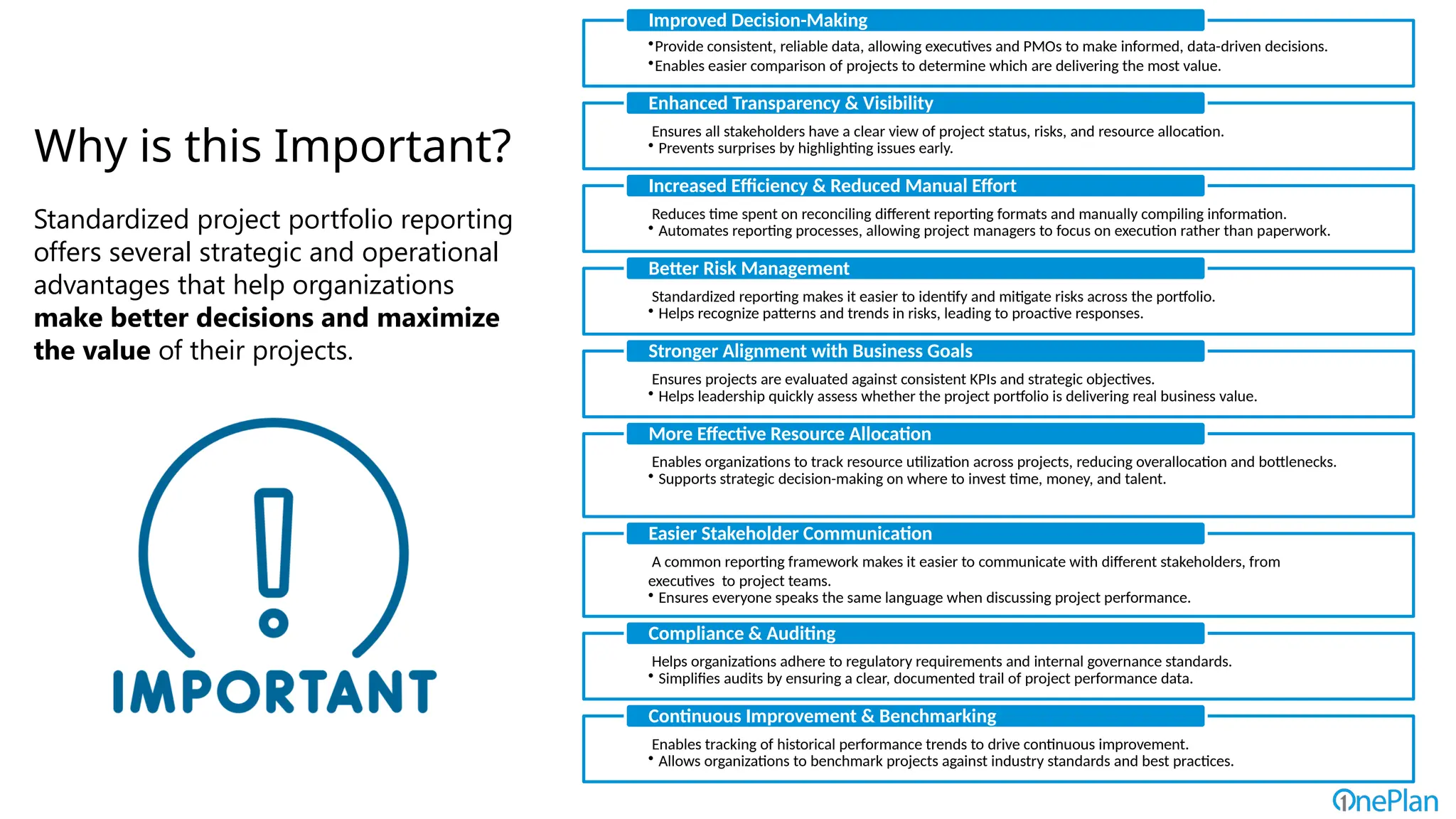Why is this Important?
Standardized project portfolio reporting
offers several strategic and operational
advantages that help organizations
make better decisions and maximize
the value of their projects.
•Provide consistent, reliable data, allowing executives and PMOs to make informed, data-driven decisions.
•Enables easier comparison of projects to determine which are delivering the most value.
Improved Decision-Making
Ensures all stakeholders have a clear view of project status, risks, and resource allocation.
• Prevents surprises by highlighting issues early.
Enhanced Transparency & Visibility
Reduces time spent on reconciling different reporting formats and manually compiling information.
• Automates reporting processes, allowing project managers to focus on execution rather than paperwork.
Increased Efficiency & Reduced Manual Effort
Standardized reporting makes it easier to identify and mitigate risks across the portfolio.
• Helps recognize patterns and trends in risks, leading to proactive responses.
Better Risk Management
Ensures projects are evaluated against consistent KPIs and strategic objectives.
• Helps leadership quickly assess whether the project portfolio is delivering real business value.
Stronger Alignment with Business Goals
Enables organizations to track resource utilization across projects, reducing overallocation and bottlenecks.
• Supports strategic decision-making on where to invest time, money, and talent.
More Effective Resource Allocation
A common reporting framework makes it easier to communicate with different stakeholders, from
executives to project teams.
• Ensures everyone speaks the same language when discussing project performance.
Easier Stakeholder Communication
Helps organizations adhere to regulatory requirements and internal governance standards.
• Simplifies audits by ensuring a clear, documented trail of project performance data.
Compliance & Auditing
Enables tracking of historical performance trends to drive continuous improvement.
• Allows organizations to benchmark projects against industry standards and best practices.
Continuous Improvement & Benchmarking
 