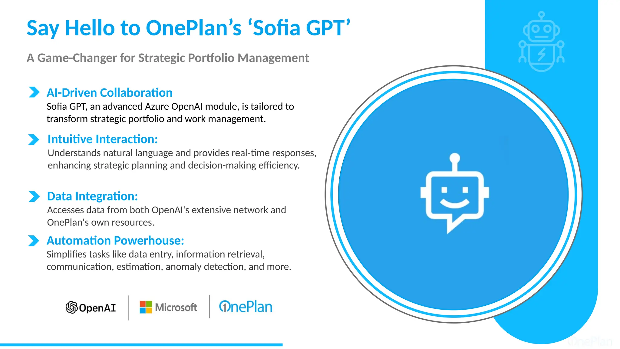 Say Hello to OnePlan’s ‘Sofia GPT’
A Game-Changer for Strategic Portfolio Management
Data Integration:
Accesses data from both OpenAI's extensive network and
OnePlan's own resources.
AI-Driven Collaboration
Sofia GPT, an advanced Azure OpenAI module, is tailored to
transform strategic portfolio and work management.
Intuitive Interaction:
Understands natural language and provides real-time responses,
enhancing strategic planning and decision-making efficiency.
Automation Powerhouse:
Simplifies tasks like data entry, information retrieval,
communication, estimation, anomaly detection, and more.
 