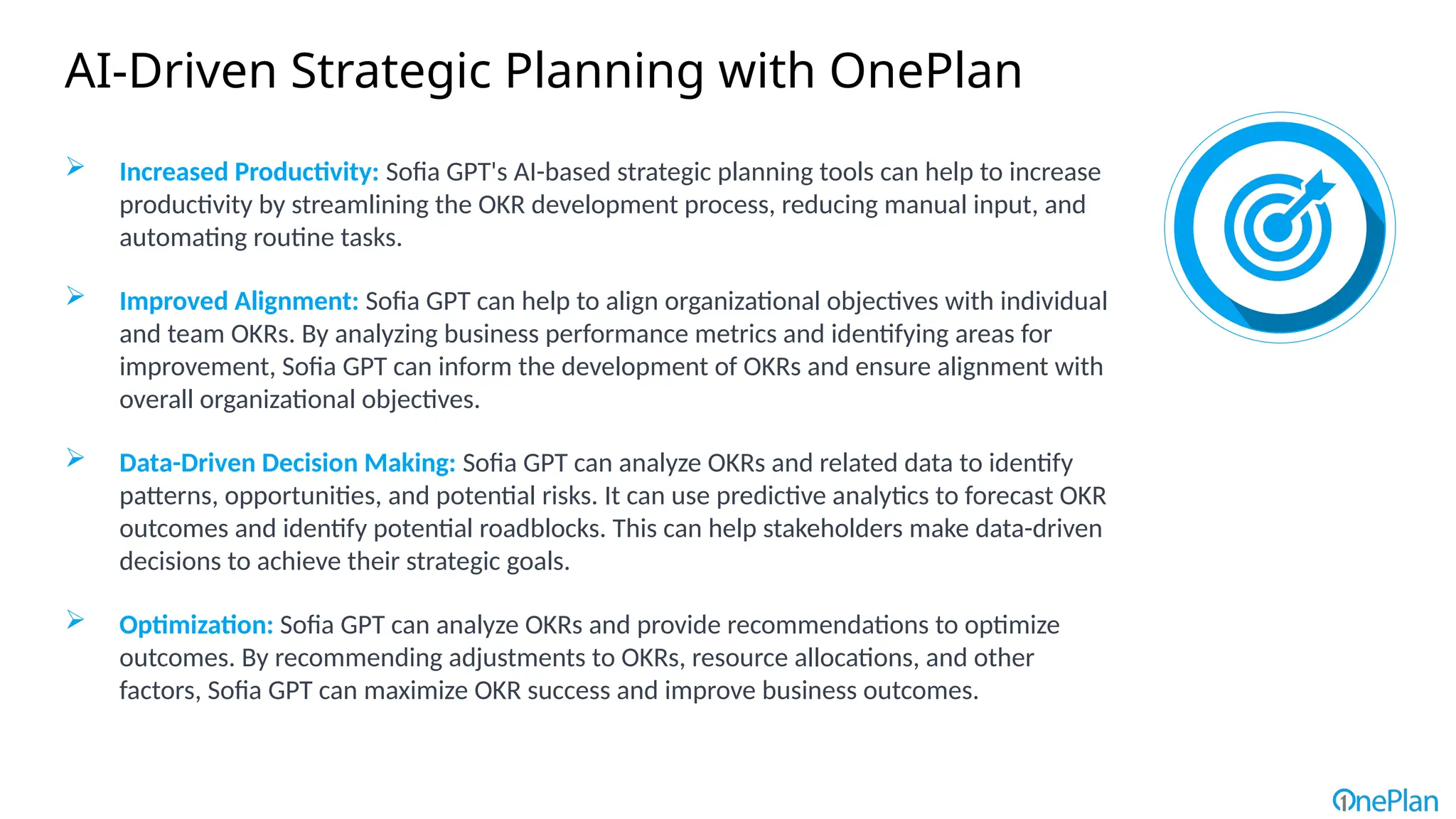  Increased Productivity: Sofia GPT's AI-based strategic planning tools can help to increase
productivity by streamlining the OKR development process, reducing manual input, and
automating routine tasks.
 Improved Alignment: Sofia GPT can help to align organizational objectives with individual
and team OKRs. By analyzing business performance metrics and identifying areas for
improvement, Sofia GPT can inform the development of OKRs and ensure alignment with
overall organizational objectives.
 Data-Driven Decision Making: Sofia GPT can analyze OKRs and related data to identify
patterns, opportunities, and potential risks. It can use predictive analytics to forecast OKR
outcomes and identify potential roadblocks. This can help stakeholders make data-driven
decisions to achieve their strategic goals.
 Optimization: Sofia GPT can analyze OKRs and provide recommendations to optimize
outcomes. By recommending adjustments to OKRs, resource allocations, and other
factors, Sofia GPT can maximize OKR success and improve business outcomes.
AI-Driven Strategic Planning with OnePlan
 