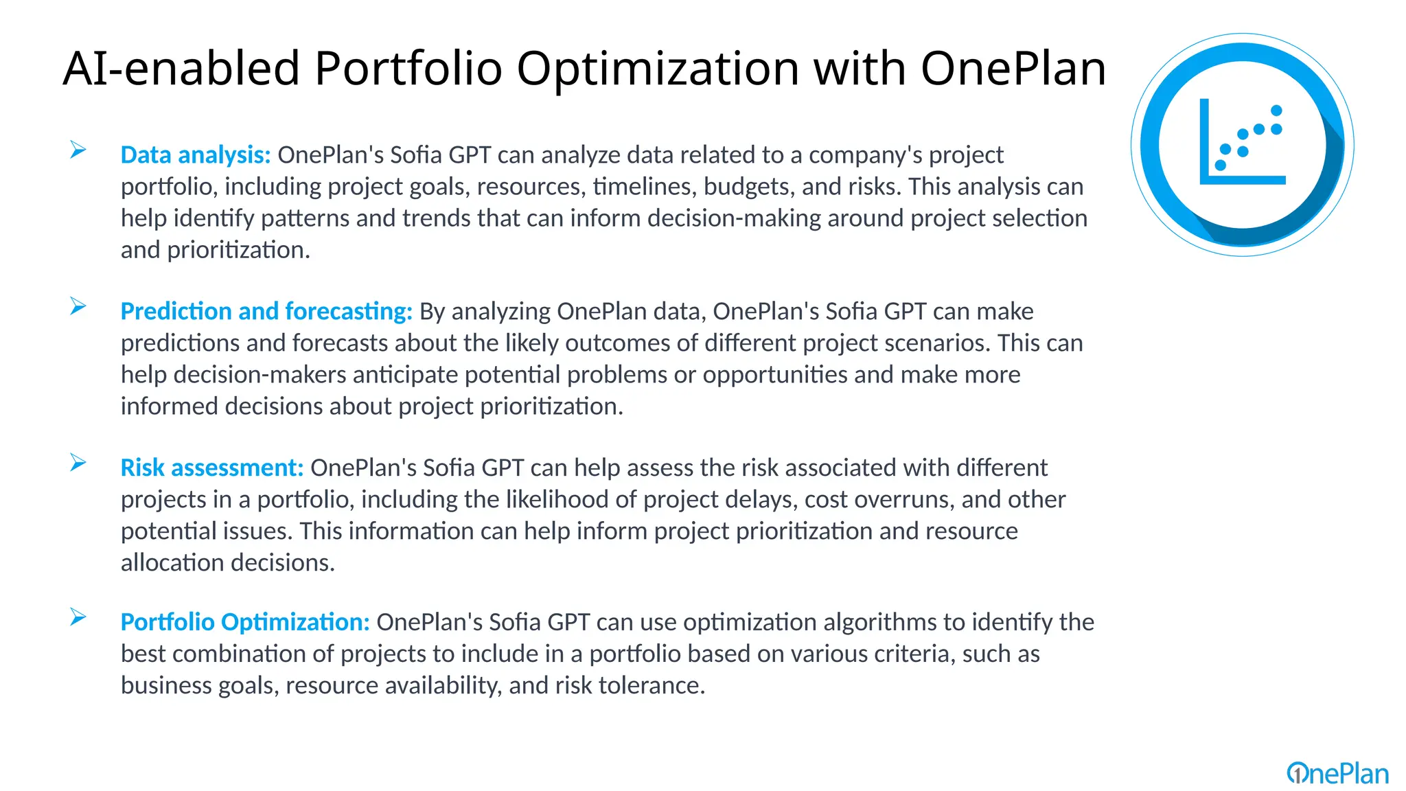 AI-enabled Portfolio Optimization with OnePlan
 Data analysis: OnePlan's Sofia GPT can analyze data related to a company's project
portfolio, including project goals, resources, timelines, budgets, and risks. This analysis can
help identify patterns and trends that can inform decision-making around project selection
and prioritization.
 Prediction and forecasting: By analyzing OnePlan data, OnePlan's Sofia GPT can make
predictions and forecasts about the likely outcomes of different project scenarios. This can
help decision-makers anticipate potential problems or opportunities and make more
informed decisions about project prioritization.
 Risk assessment: OnePlan's Sofia GPT can help assess the risk associated with different
projects in a portfolio, including the likelihood of project delays, cost overruns, and other
potential issues. This information can help inform project prioritization and resource
allocation decisions.
 Portfolio Optimization: OnePlan's Sofia GPT can use optimization algorithms to identify the
best combination of projects to include in a portfolio based on various criteria, such as
business goals, resource availability, and risk tolerance.
 