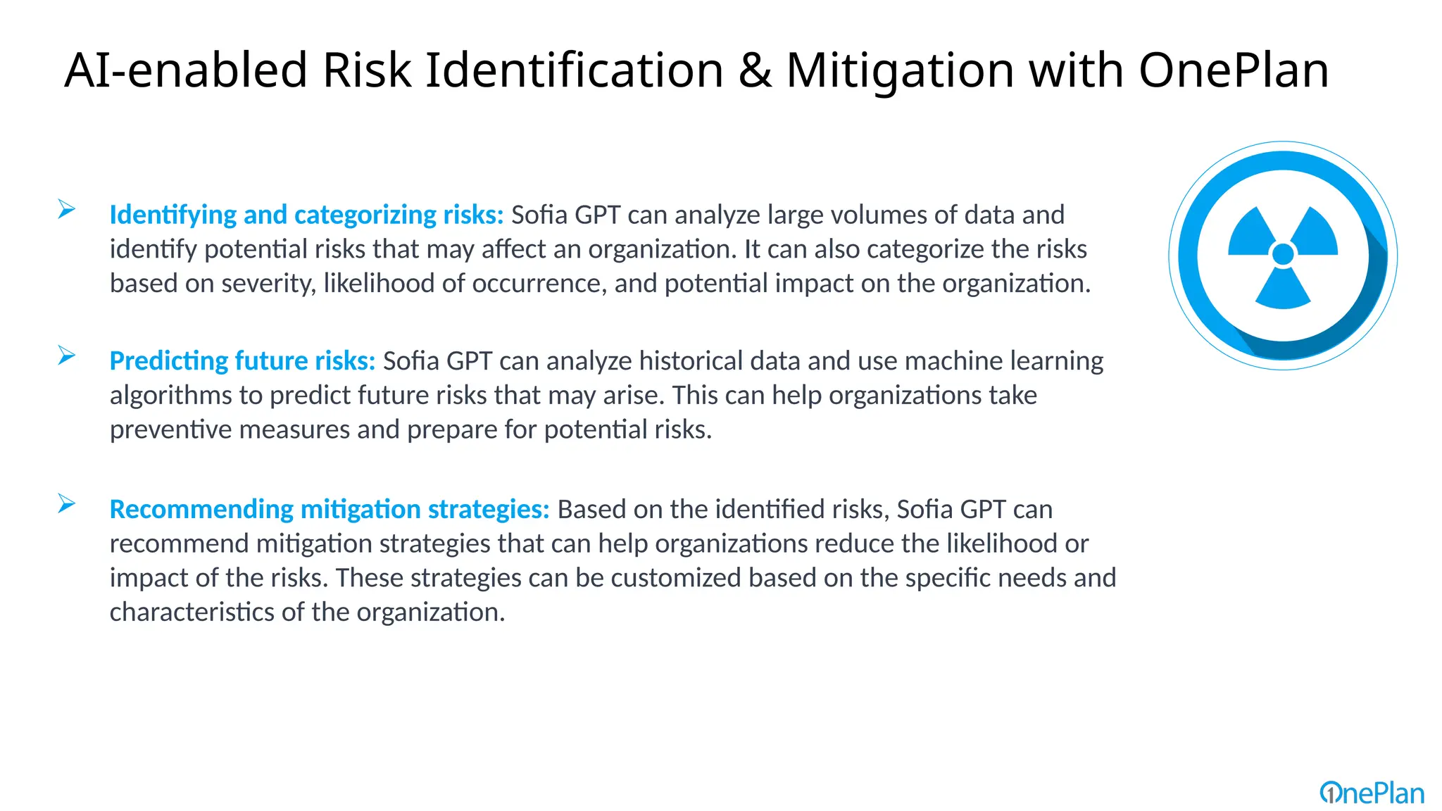 AI-enabled Risk Identification & Mitigation with OnePlan
 Identifying and categorizing risks: Sofia GPT can analyze large volumes of data and
identify potential risks that may affect an organization. It can also categorize the risks
based on severity, likelihood of occurrence, and potential impact on the organization.
 Predicting future risks: Sofia GPT can analyze historical data and use machine learning
algorithms to predict future risks that may arise. This can help organizations take
preventive measures and prepare for potential risks.
 Recommending mitigation strategies: Based on the identified risks, Sofia GPT can
recommend mitigation strategies that can help organizations reduce the likelihood or
impact of the risks. These strategies can be customized based on the specific needs and
characteristics of the organization.
 
