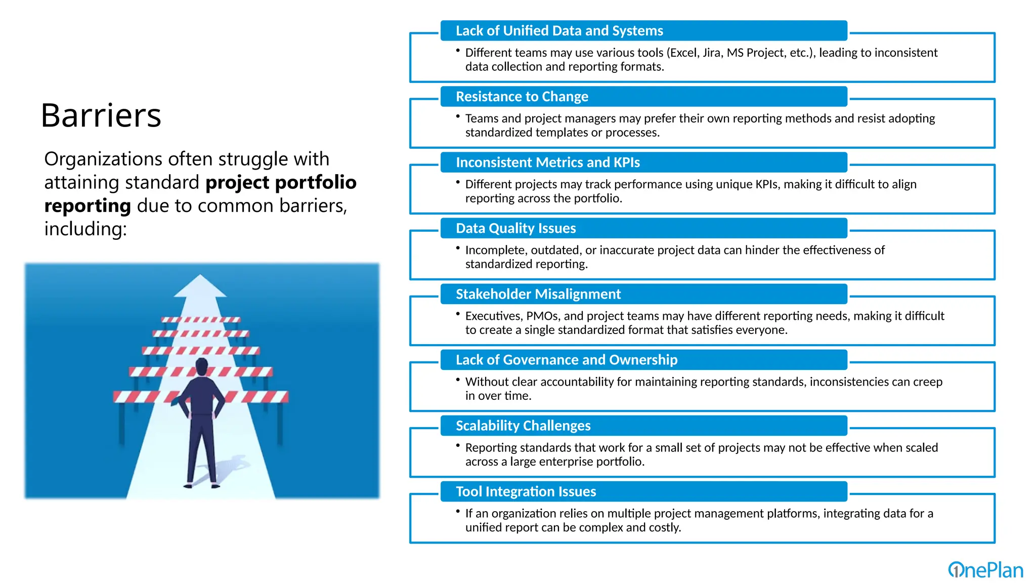 • Different teams may use various tools (Excel, Jira, MS Project, etc.), leading to inconsistent
data collection and reporting formats.
Lack of Unified Data and Systems
• Teams and project managers may prefer their own reporting methods and resist adopting
standardized templates or processes.
Resistance to Change
• Different projects may track performance using unique KPIs, making it difficult to align
reporting across the portfolio.
Inconsistent Metrics and KPIs
• Incomplete, outdated, or inaccurate project data can hinder the effectiveness of
standardized reporting.
Data Quality Issues
• Executives, PMOs, and project teams may have different reporting needs, making it difficult
to create a single standardized format that satisfies everyone.
Stakeholder Misalignment
• Without clear accountability for maintaining reporting standards, inconsistencies can creep
in over time.
Lack of Governance and Ownership
• Reporting standards that work for a small set of projects may not be effective when scaled
across a large enterprise portfolio.
Scalability Challenges
• If an organization relies on multiple project management platforms, integrating data for a
unified report can be complex and costly.
Tool Integration Issues
Barriers
Organizations often struggle with
attaining standard project portfolio
reporting due to common barriers,
including:
 