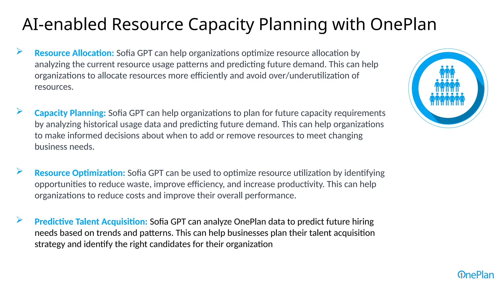 AI-enabled Resource Capacity Planning with OnePlan
 Resource Allocation: Sofia GPT can help organizations optimize resource allocation by
analyzing the current resource usage patterns and predicting future demand. This can help
organizations to allocate resources more efficiently and avoid over/underutilization of
resources.
 Capacity Planning: Sofia GPT can help organizations to plan for future capacity requirements
by analyzing historical usage data and predicting future demand. This can help organizations
to make informed decisions about when to add or remove resources to meet changing
business needs.
 Resource Optimization: Sofia GPT can be used to optimize resource utilization by identifying
opportunities to reduce waste, improve efficiency, and increase productivity. This can help
organizations to reduce costs and improve their overall performance.
 Predictive Talent Acquisition: Sofia GPT can analyze OnePlan data to predict future hiring
needs based on trends and patterns. This can help businesses plan their talent acquisition
strategy and identify the right candidates for their organization
 