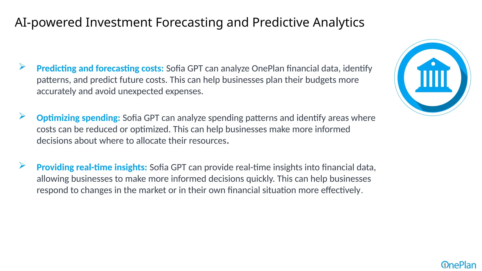 AI-powered Investment Forecasting and Predictive Analytics
 Predicting and forecasting costs: Sofia GPT can analyze OnePlan financial data, identify
patterns, and predict future costs. This can help businesses plan their budgets more
accurately and avoid unexpected expenses.
 Optimizing spending: Sofia GPT can analyze spending patterns and identify areas where
costs can be reduced or optimized. This can help businesses make more informed
decisions about where to allocate their resources.
 Providing real-time insights: Sofia GPT can provide real-time insights into financial data,
allowing businesses to make more informed decisions quickly. This can help businesses
respond to changes in the market or in their own financial situation more effectively.
 