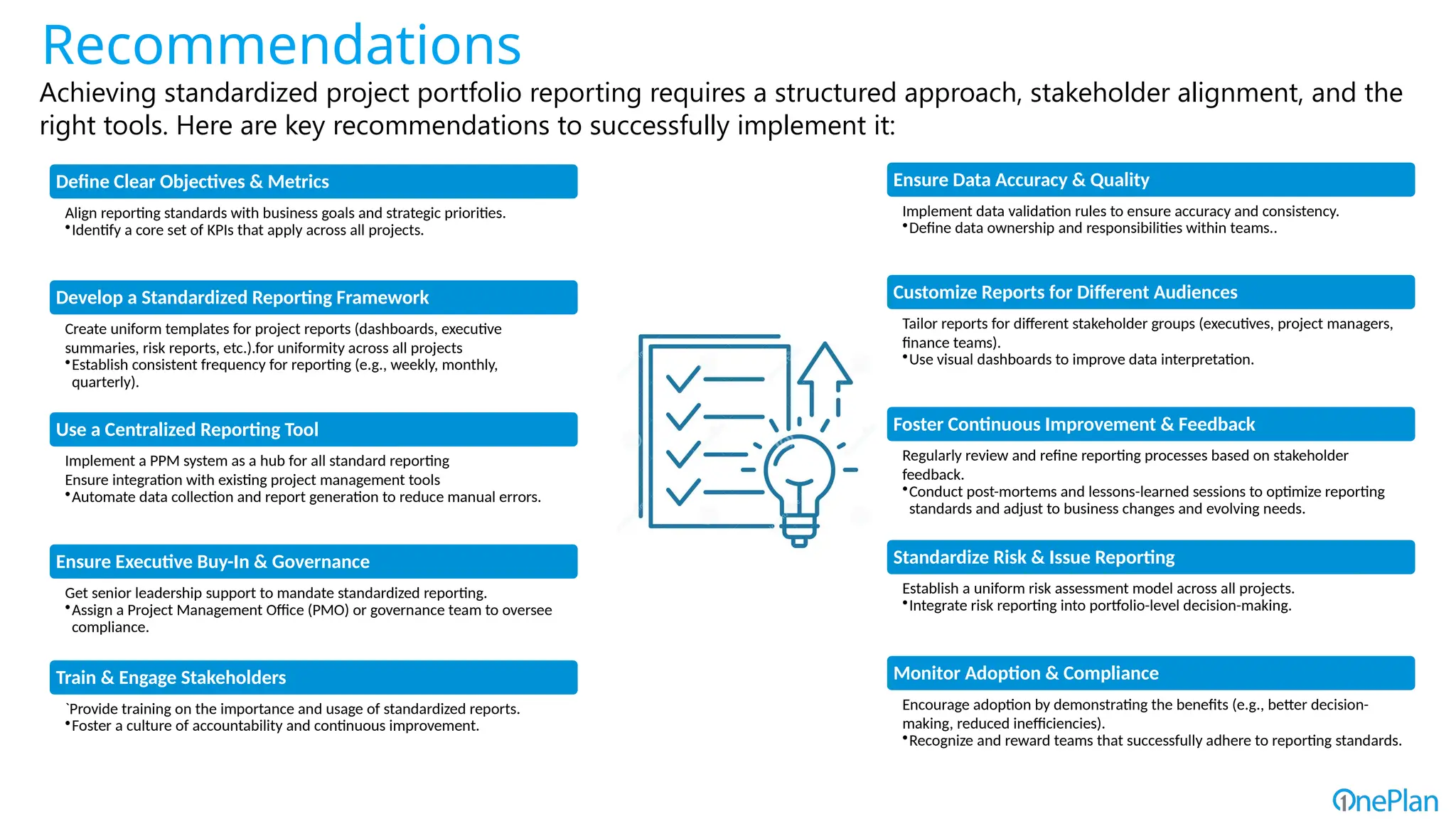 Define Clear Objectives & Metrics
Align reporting standards with business goals and strategic priorities.
•Identify a core set of KPIs that apply across all projects.
Develop a Standardized Reporting Framework
Create uniform templates for project reports (dashboards, executive
summaries, risk reports, etc.).for uniformity across all projects
•Establish consistent frequency for reporting (e.g., weekly, monthly,
quarterly).
Use a Centralized Reporting Tool
Implement a PPM system as a hub for all standard reporting
Ensure integration with existing project management tools
•Automate data collection and report generation to reduce manual errors.
Ensure Executive Buy-In & Governance
Get senior leadership support to mandate standardized reporting.
•Assign a Project Management Office (PMO) or governance team to oversee
compliance.
Train & Engage Stakeholders
`Provide training on the importance and usage of standardized reports.
•Foster a culture of accountability and continuous improvement.
Ensure Data Accuracy & Quality
Implement data validation rules to ensure accuracy and consistency.
•Define data ownership and responsibilities within teams..
Customize Reports for Different Audiences
Tailor reports for different stakeholder groups (executives, project managers,
finance teams).
•Use visual dashboards to improve data interpretation.
Foster Continuous Improvement & Feedback
Regularly review and refine reporting processes based on stakeholder
feedback.
•Conduct post-mortems and lessons-learned sessions to optimize reporting
standards and adjust to business changes and evolving needs.
Standardize Risk & Issue Reporting
Establish a uniform risk assessment model across all projects.
•Integrate risk reporting into portfolio-level decision-making.
Monitor Adoption & Compliance
Encourage adoption by demonstrating the benefits (e.g., better decision-
making, reduced inefficiencies).
•Recognize and reward teams that successfully adhere to reporting standards.
Recommendations
Achieving standardized project portfolio reporting requires a structured approach, stakeholder alignment, and the
right tools. Here are key recommendations to successfully implement it:
 