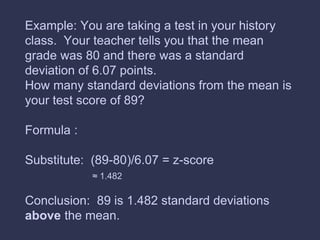 Example: You are taking a test in your history
class. Your teacher tells you that the mean
grade was 80 and there was a standard
deviation of 6.07 points.
How many standard deviations from the mean is
your test score of 89?
Formula :
Substitute: (89-80)/6.07 = z-score
≈ 1.482
Conclusion: 89 is 1.482 standard deviations
above the mean.
 