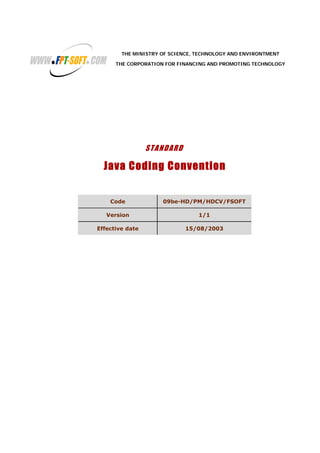 THE MINISTRY OF SCIENCE, TECHNOLOGY AND ENVIRONTMENT
THE CORPORATION FOR FINANCING AND PROMOTING TECHNOLOGY
STANDARD
Java Coding Convention
Code 09be-HD/PM/HDCV/FSOFT
Version 1/1
Effective date 15/08/2003
 