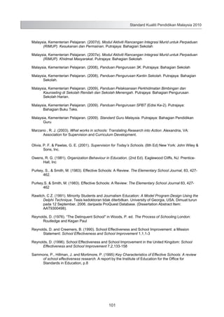 Standard Kualiti Pendidikan Malaysia 2010

Malaysia, Kementerian Pelajaran. (2007d). Modul Aktiviti Rancangan Integrasi Murid untuk Perpaduan
(RIMUP). Kesukanan dan Permainan. Putrajaya: Bahagian Sekolah
Malaysia, Kementerian Pelajaran. (2007e). Modul Aktiviti Rancangan Integrasi Murid untuk Perpaduan
(RIMUP). Khidmat Masyarakat. Putrajaya: Bahagian Sekolah
Malaysia, Kementerian Pelajaran. (2008), Panduan Pengurusan 3K. Putrajaya: Bahagian Sekolah
Malaysia, Kementerian Pelajaran. (2008), Panduan Pengurusan Kantin Sekolah. Putrajaya: Bahagian
Sekolah.
Malaysia, Kementerian Pelajaran. (2009), Panduan Pelaksanaan Perkhidmatan Bimbingan dan
Kaunseling di Sekolah Rendah dan Sekolah Menengah. Putrajaya: Bahagian Pengurusan
Sekolah Harian.
Malaysia, Kementerian Pelajaran. (2009). Panduan Pengurusan SPBT (Edisi Ke-2). Putrajaya:
Bahagian Buku Teks.
Malaysia, Kementerian Pelajaran. (2009). Standard Guru Malaysia. Putrajaya: Bahagian Pendidikan
Guru
Marzano , R. J. (2003). What works in schools: Translating Research into Action .Alexandria, VA:
Association for Supervision and Curriculum Development.
Olivia, P. F. & Pawlas, G. E. (2001). Supervision for Today’s Schools. (6th Ed) New York: John Wiley &
Sons, Inc.
Owens, R. G. (1981). Organization Behaviour in Education. (2nd Ed). Eaglewood Cliffs, NJ: PrenticeHall, Inc
Purkey, S., & Smith, M. (1983). Effective Schools: A Review. The Elementary School Journal, 83, 427462.
Purkey,S. & Smith, M. (1983). Effective Schools: A Review: The Elementary School Journal 83, 427462
Rawitch, C Z. (1991). Minority Students and Journalism Education: A Model Program Design Using the
Delphi Technique. Tesis kedoktoran tidak diterbitkan. University of Georgia, USA. Dimuat turun
pada 12 September, 2006. daripada ProQuest Database. (Dissertation Abstract Item:
AAT9300498).
Reynolds, D. (1976). “The Delinquent School" in Woods, P. ed. The Process of Schooling London:
Routledge and Kegan Paul
Reynolds, D. and Creemers, B. (1990). School Effectiveness and School Improvement: a Mission
Statement: School Effectiveness and School Improvement 1,1,1-3
Reynolds, D. (1996). School Effectiveness and School Improvement in the United Kingdom: School
Effectiveness and School Improvement 7,2,133-158
Sammons, P., Hillman, J. and Mortimore, P. (1995) Key Characteristics of Effective Schools: A review
of school effectiveness research. A report by the Institute of Education for the Office for
Standards in Education, p.8

103

101

 