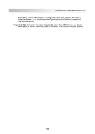 Standard Kualiti Pendidikan Malaysia 2010

Delphi Study. Journal of Research on Teaching in Education, 36(3), 213-229. Dimuat turun
pada 12 November, 2006, daripada http://www.ryerson.ca/~mjoppe/Research Process/ 841
TheDelphiMethod.htm
Yeager, P. (1995). Parents view home schooling as viable option. School Effectiveness and School
Improvement, 5, 149-77. Dimuat turun pada 24 November, 2006, daripada ProQuest database.

105

103

 