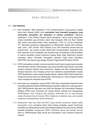 Standard Kualiti Pendidikan Malaysia 2010

Bab 1: Pengenalan
1.1.	 Latar Belakang
1.1.1.	 Akta Pendidikan 1996 subseksyen 117(a) memperuntukkan tanggungjawab kepada
Ketua Nazir Sekolah (KNS) untuk memastikan taraf (standard) pengajaran yang
memuaskan diwujudkan dan dikekalkan di institusi pendidikan. Walaupun
subseksyen 117(a) berfokus kepada bidang pengajaran, namun bidang pengurusan
institusi pendidikan juga termaktub dalam skop kewajipan KNS dan Nazir Sekolah
(NS) seperti yang diperuntukkan dalam subseksyen 117(b), (c), (d) dan subseksyen
121. Menyedari pentingnya tanggungjawab ini dilaksanakan dengan lebih berkesan,
pada tahun 2001 Jemaah Nazir Sekolah [mulai 2008 dinamakan semula seba gai
Jemaah Nazir dan Jaminan Kualiti (JNJK)] telah memperkenalkan mekanisme yang
lebih sistematik untuk menetapkan satu standard bagi meningkatkan kualiti pendidikan
di institusi pendidikan secara berterusan kepada tahap tinggi. Mekanisme tersebut
dinamakan Sistem Pemastian Peningkatan Standard Tinggi Kualiti Pendidikan
(SPPSTKP) atau disebut juga sebagai Standard Tinggi Kualiti Pendidikan (STKP).
1.1.2.	 STKP membolehkan sekolah membuat penarafan kendiri bagi mengenal pasti kekuatan
dan kelemahan sekolah. Kelompangan yang wujud dianalisis bagi sekolah merancang
program pemajuan sekolah secara berterusan. Selepas dua tahun pelaksanaannya,
terdapat keperluan untuk mengkaji semula dan melakukan penambahbaikan kepada
STKP. Berdasarkan maklum balas daripada sekolah, didapati STKP terlalu teknikal dan
mengambil banyak masa untuk dilaksanakan. Sehubungan itu, JNJK mengambil inisiatif
untuk mengkaji dan mengolah semula STKP.
1.1.3.	 Hasil kajian dan pengolahan semula STKP, JNJK telah menghasilkan Standard Kualiti
Pendidikan Malaysia-Sekolah (SKPM-Sekolah) yang lebih ringkas dan mudah pada tahun
2003. SKPM-Sekolah digunakan oleh JNJK dan Bahagian lain Kementerian Pelajaran
Malaysia (KPM) untuk memeriksa dan menilai sekolah. Sekolah pula menggunakan
SKPM-Sekolah untuk mengenal pasti kekuatan, kelemahan dan isu yang dihadapi
melalui Penarafan Kendiri Sekolah (PKS). Maklumat ini dijadikan asas untuk sekolah
melakukan penambahbaikan secara berterusan.
1.1.4.	 Berdasarkan Hala Tuju JNJK 2010-2015 yang memberi penekanan kepada aspek
kemenjadian murid, perubahan terkini dalam bidang pendidikan seperti Tranformasi
Pendidikan dan Bidang Keberhasilan Utama Negara [National Key Result Areas (NKRA)]
berkaitan pendidikan, penggunaan SKPM bertambah meluas dan semakin penting.
Oleh itu, SKPM-Sekolah dikaji semula dan dimantapkan untuk memenuhi keperluan
tersebut.

1

 