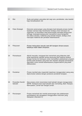 Standard Kualiti Pendidikan Malaysia 2010

31

Misi

Suatu pernyataan yang jelas dari segi cara, pendekatan, atau kaedah
bagi merealisasikan visi.

32

Pelan Strategik

Dokumen perancangan yang dirangka hasil daripada proses menilai
keadaan semasa bagi menentukan strategi untuk mencapai visi
organisasi. Ia merupakan hasil perancangan peringkat pengurusan
tertinggi, berjangka panjang dan menyeluruh yang mengambil
kira status semasa, matlamat yang hendak dicapai, strategi untuk
mencapai matlamat dan penilaian keberkesanan.

33

Pelupusan

Proses melupuskan sesuatu aset alih kerajaan dimana secara
fizikalnya masih dalam simpanan.

34

Pemantauan

Aktiviti menyelia, mengawal dan memerhati yang dilakukan oleh
pihak kepimpinan sekolah secara terancang dan hasilnya direkod
dengan kemas kini bertujuan untuk memastikan pelaksanaan program
berada pada landasan yang betul dan dapatan daripada pemantauan
digunakan untuk menilai keberkesanan program/aktiviti yang telah
dilaksanakan.

35

Perolehan

Proses membeli atau meperoleh keperluan menggunakan wang yang
diperuntukan selaras dengan peraturan perolehan kerajaan.

36

Penarafan Kendiri
Sekolah

Satu proses untuk menentukan taraf sekolah dengan menggunakan
SKPM. Terdapat enam taraf sekolah iaitu Cemerlang, Baik, Harapan,
Memuaskan, Lemah dan Sangat Lemah.

37

Pencerapan

Proses memerhati dan menilai perancangan dan pelaksanaan
pembelajaran dan pengajaran menggunakan instrumen yang
ditetapkan (Standard 4).

112

 