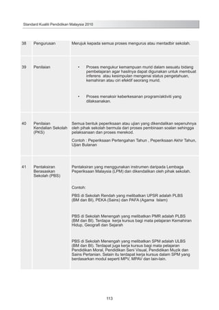 Standard Kualiti Pendidikan Malaysia 2010

38

Pengurusan

39

Penilaian

Merujuk kepada semua proses mengurus atau mentadbir sekolah.

Penilaian
Kendalian Sekolah
(PKS)

Proses mengukur kemampuan murid dalam sesuatu bidang
pembelajaran agar hasilnya dapat digunakan untuk membuat
inferens atau kesimpulan mengenai status pengetahuan,
kemahiran atau ciri efektif seorang murid.

•	

40

•	

Proses menaksir keberkesanan program/aktiviti yang
dilaksanakan.

Semua bentuk peperiksaan atau ujian yang dikendalikan sepenuhnya
oleh pihak sekolah bermula dari proses pembinaan soalan sehingga
pelaksanaan dan proses merekod.
Contoh : Peperiksaan Pertengahan Tahun , Peperiksaan Akhir Tahun,
Ujian Bulanan

41

Pentaksiran
Berasaskan
Sekolah (PBS)

Pentaksiran yang menggunakan instrumen daripada Lembaga
Peperiksaan Malaysia (LPM) dan dikendalikan oleh pihak sekolah.

Contoh:
PBS di Sekolah Rendah yang melibatkan UPSR adalah PLBS
(BM dan BI), PEKA (Sains) dan PAFA (Agama Islam)

PBS di Sekolah Menengah yang melibatkan PMR adalah PLBS
(BM dan BI). Terdapa kerja kursus bagi mata pelajaran Kemahiran
Hidup, Geografi dan Sejarah

PBS di Sekolah Menengah yang melibatkan SPM adalah ULBS
(BM dan BI). Terdapat juga kerja kursus bagi mata pelajaran
Pendidikan Moral, Pendidikan Seni Visual, Pendidikan Muzik dan
Sains Pertanian. Selain itu terdapat kerja kursus dalam SPM yang
berdasarkan modul seperti MPV, MPAV dan lain-lain.

113

 