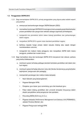 Standard Kualiti Pendidikan Malaysia 2010

1.2	 Penggubalan SKPM 2010
1.2.1	 Bagi memantapkan SKPM 2010, prinsip penggubalan yang diguna pakai adalah seperti
yang berikut:
	

a.	 mempunyai kesinambungan dengan SKPM-Sekolah (2003);

	

b.	 memastikan kandungan SKPM 2010 merangkumi semua aspek yang kritikal berkaitan
proses pendidikan dan pengurusan sekolah sebagai organisasi pembelajaran;

	

c.	 mengambil kira perubahan terkini dalam bidang pendidikan dan perkembangan
dalam negara;

	

d.	 menjadikan SKPM 2010 rujukan induk standard pendidikan negara;

	

e.	 berfokus kepada fungsi proses dalam sesuatu bidang atau aspek dengan
menitikberatkan outcome;

	

f.	 mengambil kira maklum balas pengguna; dan menjadikan SKPM lebih mesra
pengguna, praktikal dan mudah diurus.
1.2.2	 Bagi memastikan skop dan kandungan SKPM 2010 menyeluruh dan relevan, perkara
yang berikut dilaksanakan:

	

a.	 membuat rujukan terhadap pelbagai standard berkaitan pendidikan dari dalam dan
luar negara;

	

b.	 membuat rujukan terhadap dokumen, buku dan literatur terutamanya yang berkaitan
kepimpinan, pengurusan dan pedagogi;

	

c.	 memperoleh pandangan dan maklum balas daripada:
•	

Nazir Sekolah yang berpengalaman;

•	

Pegawai Bahagian KPM;

•	

Pengetua, guru besar, guru cemerlang, guru dan kesatuan guru;

•	

Pakar dalam bidang pendidikan dari universiti tempatan khususnya dalam
disiplin penyelidikan serta pengukuran dan penilaian;

•	

Perunding NKRA (McKinsey & Co.);

•	

Pegawai daripada Performance Management and Delivery Unit (PEMANDU),
Jabatan Perdana Menteri; dan

•	

Pegawai Pengurusan tertinggi KPM.

2

 