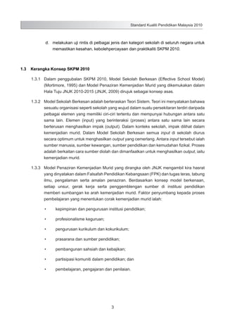 Standard Kualiti Pendidikan Malaysia 2010

	

d.	 melakukan uji rintis di pelbagai jenis dan kategori sekolah di seluruh negara untuk
memastikan kesahan, kebolehpercayaan dan praktikaliti SKPM 2010.

1.3	 Kerangka Konsep SKPM 2010
1.3.1	 Dalam penggubalan SKPM 2010, Model Sekolah Berkesan (Effective School Model)
(Mortimore, 1995) dan Model Penaziran Kemenjadian Murid yang dikemukakan dalam
Hala Tuju JNJK 2010-2015 (JNJK, 2009) dirujuk sebagai konsep asas.
1.3.2	 Model Sekolah Berkesan adalah berteraskan Teori Sistem. Teori ini menyatakan bahawa
sesuatu organisasi seperti sekolah yang wujud dalam suatu persekitaran terdiri daripada
pelbagai elemen yang memiliki ciri-ciri tertentu dan mempunyai hubungan antara satu
sama lain. Elemen (input) yang berinteraksi (proses) antara satu sama lain secara
berterusan menghasilkan impak (output). Dalam konteks sekolah, impak dilihat dalam
kemenjadian murid. Dalam Model Sekolah Berkesan semua input di sekolah diurus
secara optimum untuk menghasilkan output yang cemerlang. Antara input tersebut ialah
sumber manusia, sumber kewangan, sumber pendidikan dan kemudahan fizikal. Proses
adalah berkaitan cara sumber diolah dan dimanfaatkan untuk menghasilkan output, iaitu
kemenjadian murid.
1.3.3	 Model Penaziran Kemenjadian Murid yang dirangka oleh JNJK mengambil kira hasrat
yang dinyatakan dalam Falsafah Pendidikan Kebangsaan (FPK) dan tugas teras, tabung
ilmu, pengalaman serta amalan penaziran. Berdasarkan konsep model berkenaan,
setiap unsur, gerak kerja serta penggemblengan sumber di institusi pendidikan
memberi sumbangan ke arah kemenjadian murid. Faktor penyumbang kepada proses
pembelajaran yang menentukan corak kemenjadian murid ialah:
•	

kepimpinan dan pengurusan institusi pendidikan;

•	

profesionalisme keguruan;

•	

pengurusan kurikulum dan kokurikulum;

•	

prasarana dan sumber pendidikan;

•	

pembangunan sahsiah dan kebajikan;

•	

partisipasi komuniti dalam pendidikan; dan

•	

pembelajaran, pengajaran dan penilaian.

3

 