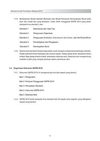 Standard Kualiti Pendidikan Malaysia 2010

1.3.4	 Berdasarkan Model Sekolah Berkesan dan Model Penaziran Kemenjadian Murid serta
teori dan model lain yang berkaitan, maka JNJK menggubal SKPM 2010 yang terdiri
daripada lima standard, iaitu:
Standard 1 	

Kepimpinan dan Hala Tuju

Standard 2	

Pengurusan Organisasi

Standard 3 	

Pengurusan Kurikulum, Kokurikulum dan Sukan, dan Hal Ehwal Murid

Standard 4 	

Pembelajaran dan Pengajaran

Standard 5 	

Kemenjadian Murid

1.3.5	 Kelima-lima standard tersebut digunakan untuk mengukur tahap kecemerlangan sekolah.
Setiap standard terdiri daripada satu senarai aspek. Setiap aspek terdiri daripada kriteria
kritikal. Bagi setiap kriteria kritikal, disediakan deskripsi skor. Deskripsi skor mengandungi
indikator kualiti yang menjadi panduan dalam penentuan skor.

1.4	 Organisasi Dokumen SKPM 2010
1.4.1	 Dokumen SKPM 2010 ini mengandungi lima bab seperti yang berikut:
			 Bab 1: Pengenalan
			 Bab 2: Panduan Penggunaan SKPM 2010
			 Bab 3: Pernyataan Standard
			 Bab 4: Instrumen SKPM 2010
			 Bab 5: Deskripsi Skor	
1.4.2		 SKPM 2010 terdiri daripada lima standard dan 93 aspek serta wajaran yang ditetapkan
seperti yang berikut:	

4

 