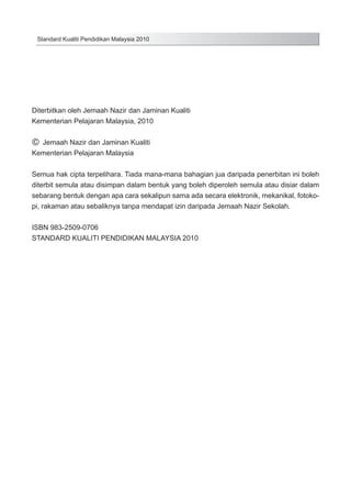 Standard Kualiti Pendidikan Malaysia 2010

Diterbitkan oleh Jemaah Nazir dan Jaminan Kualiti
Kementerian Pelajaran Malaysia, 2010

c Jemaah Nazir dan Jaminan Kualiti
Kementerian Pelajaran Malaysia

Semua hak cipta terpelihara. Tiada mana-mana bahagian jua daripada penerbitan ini boleh
diterbit semula atau disimpan dalam bentuk yang boleh diperoleh semula atau disiar dalam
sebarang bentuk dengan apa cara sekalipun sama ada secara elektronik, mekanikal, fotokopi, rakaman atau sebaliknya tanpa mendapat izin daripada Jemaah Nazir Sekolah.
ISBN 983-2509-0706
STANDARD KUALITI PENDIDIKAN MALAYSIA 2010

 