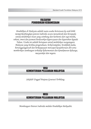 Standard Kualiti Pendidikan Malaysia 2010

FALSAFAH
PENDIDIKAN KEBANGSAAN
Pendidikan di Malaysia adalah suatu usaha berterusan ke arah lebih
memperkembangkan potensi individu secara menyeluruh dan bersepadu
untuk melahirkan insan yang seimbang dan harmonis dari segi intelek,
rohani, emosi dan jasmani berdasarkan kepercayaan dan kepatuhan kepada
Tuhan. Usaha ini adalah bertujuan untuk melahirkan warganegara
Malaysia yang berilmu pengetahuan, berketrampilan, berakhlak mulia,
bertanggungjawab dan berkeupayaan mencapai kesejahteraan diri serta
memberikan sumbangan terhadap keharmonian dan kemakmuran keluarga,
masyarakat dan negara.

VISI
KEMENTERIAN PELAJARAN MALAYSIA
Sekolah Unggul Penjana Generasi Terbilang.

MISI
KEMENTERIAN PELAJARAN MALAYSIA
Membangun Potensi Individu melalui Pendidikan Berkualiti.

 