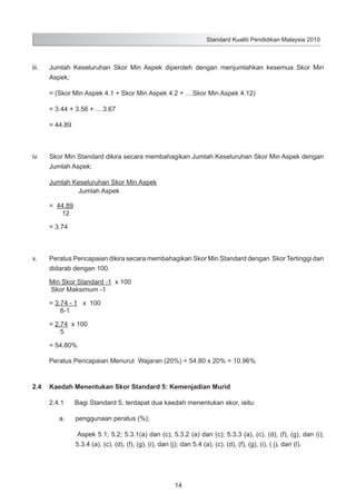 Standard Kualiti Pendidikan Malaysia 2010

iii.	

Jumlah Keseluruhan Skor Min Aspek diperoleh dengan menjumlahkan kesemua Skor Min
Aspek;

	

= (Skor Min Aspek 4.1 + Skor Min Aspek 4.2 + ....Skor Min Aspek 4.12)

	

= 3.44 + 3.56 + ....3.67

	

= 44.89

iv.	

Skor Min Standard dikira secara membahagikan Jumlah Keseluruhan Skor Min Aspek dengan
Jumlah Aspek:

	

Jumlah Keseluruhan Skor Min Aspek
Jumlah Aspek

	

= 44.89
12
	

= 3.74

v.	

Peratus Pencapaian dikira secara membahagikan Skor Min Standard dengan Skor Tertinggi dan
didarab dengan 100.

	

Min Skor Standard -1 x 100
Skor Maksimum -1

	

= 3.74 - 1 x 100
6-1

	

= 2.74 x 100
5

	

= 54.80%
Peratus Pencapaian Menurut Wajaran (20%) = 54.80 x 20% = 10.96%

2.4	 Kaedah Menentukan Skor Standard 5: Kemenjadian Murid
2.4.1	
a.	

Bagi Standard 5, terdapat dua kaedah menentukan skor, iaitu:
penggunaan peratus (%);
Aspek 5.1; 5.2; 5.3.1(a) dan (c); 5.3.2 (a) dan (c); 5.3.3 (a), (c), (d), (f), (g), dan (i);
5.3.4 (a), (c), (d), (f), (g), (i), dan (j); dan 5.4 (a), (c), (d), (f), (g), (i), ( j), dan (l).

14

 