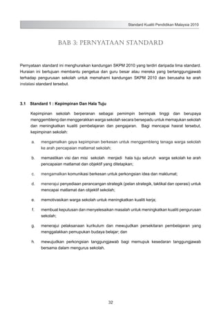 Standard Kualiti Pendidikan Malaysia 2010

BAB 3: PERNYATAAN STANDARD

Pernyataan standard ini menghuraikan kandungan SKPM 2010 yang terdiri daripada lima standard.
Huraian ini bertujuan membantu pengetua dan guru besar atau mereka yang bertanggungjawab
terhadap pengurusan sekolah untuk memahami kandungan SKPM 2010 dan berusaha ke arah
instalasi standard tersebut.

3.1	 Standard 1 : Kepimpinan Dan Hala Tuju
Kepimpinan sekolah berperanan sebagai pemimpin berimpak tinggi dan berupaya
menggembleng dan menggerakkan warga sekolah secara bersepadu untuk memajukan sekolah
dan meningkatkan kualiti pembelajaran dan pengajaran. Bagi mencapai hasrat tersebut,
kepimpinan sekolah:
	

a.	

mengamalkan gaya kepimpinan berkesan untuk menggembleng tenaga warga sekolah
ke arah pencapaian matlamat sekolah;

	

b.	

memastikan visi dan misi sekolah menjadi hala tuju seluruh warga sekolah ke arah
pencapaian matlamat dan objektif yang ditetapkan;

	

c.	

mengamalkan komunikasi berkesan untuk perkongsian idea dan maklumat;

	

d.	

menerajui penyediaan perancangan strategik (pelan strategik, taktikal dan operasi) untuk
mencapai matlamat dan objektif sekolah;

	

e.	

memotivasikan warga sekolah untuk meningkatkan kualiti kerja;

	

f.	

membuat keputusan dan menyelesaikan masalah untuk meningkatkan kualiti pengurusan
sekolah;

	

g.	

menerajui pelaksanaan kurikulum dan mewujudkan persekitaran pembelajaran yang
menggalakkan pemupukan budaya belajar; dan

	

h.	

mewujudkan perkongsian tanggungjawab bagi memupuk kesedaran tanggungjawab
bersama dalam mengurus sekolah.

32

 