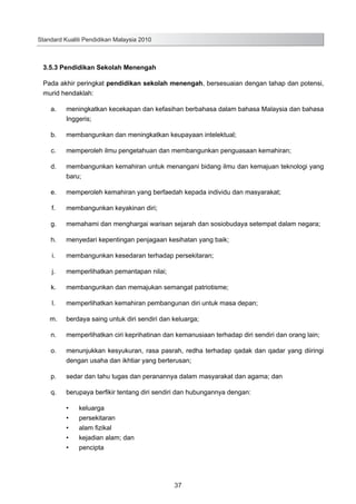 Standard Kualiti Pendidikan Malaysia 2010

3.5.3 Pendidikan Sekolah Menengah
Pada akhir peringkat pendidikan sekolah menengah, bersesuaian dengan tahap dan potensi,
murid hendaklah:
	

a.	

meningkatkan kecekapan dan kefasihan berbahasa dalam bahasa Malaysia dan bahasa
Inggeris;

	

b.	

membangunkan dan meningkatkan keupayaan intelektual;

	

c.	

memperoleh ilmu pengetahuan dan membangunkan penguasaan kemahiran;

	

d.	

membangunkan kemahiran untuk menangani bidang ilmu dan kemajuan teknologi yang
baru;

	

e.	

memperoleh kemahiran yang berfaedah kepada individu dan masyarakat;

	

f.	

membangunkan keyakinan diri;

	

g.	

memahami dan menghargai warisan sejarah dan sosiobudaya setempat dalam negara;

	

h.	

menyedari kepentingan penjagaan kesihatan yang baik;

	

i.	

membangunkan kesedaran terhadap persekitaran;

	

j.	

memperlihatkan pemantapan nilai;

	

k.	

membangunkan dan memajukan semangat patriotisme;

	

l.	

memperlihatkan kemahiran pembangunan diri untuk masa depan;

	

m.	

berdaya saing untuk diri sendiri dan keluarga;

	

n.	

memperlihatkan ciri keprihatinan dan kemanusiaan terhadap diri sendiri dan orang lain;

	

o.	

menunjukkan kesyukuran, rasa pasrah, redha terhadap qadak dan qadar yang diiringi
dengan usaha dan ikhtiar yang berterusan;

	

p.	

sedar dan tahu tugas dan peranannya dalam masyarakat dan agama; dan

	

q.	

berupaya berfikir tentang diri sendiri dan hubungannya dengan:
•	
•	
•	
•	
•	

keluarga
persekitaran
alam fizikal
kejadian alam; dan
pencipta

37

 
