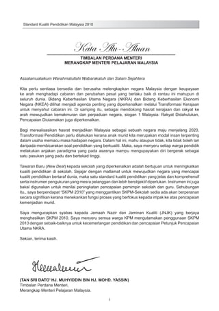 Standard Kualiti Pendidikan Malaysia 2010

Kata Alu-Aluan

TIMBALAN PERDANA MENTERI
MERANGKAP MENTERI PELAJARAN MALAYSIA
Assalamualaikum Warahmatullahi Wabarakatuh dan Salam Sejahtera
Kita perlu sentiasa bersedia dan berusaha melengkapkan negara Malaysia dengan keupayaan
ke arah menghadapi cabaran dan perubahan pesat yang berlaku baik di rantau ini mahupun di
seluruh dunia. Bidang Keberhasilan Utama Negara (NKRA) dan Bidang Keberhasilan Ekonomi
Negara (NKEA) dilihat menjadi agenda penting yang diperkenalkan melalui Transformasi Kerajaan
untuk menyahut cabaran ini. Di samping itu, sebagai mendokong hasrat kerajaan dan rakyat ke
arah mewujudkan kemakmuran dan perpaduan negara, slogan 1 Malaysia: Rakyat Didahulukan,
Pencapaian Diutamakan juga diperkenalkan.
Bagi merealisasikan hasrat menjadikan Malaysia sebagai sebuah negara maju menjelang 2020,
Transformasi Pendidikan perlu dilakukan kerana anak murid kita merupakan modal insan terpenting
dalam usaha memacu masa hadapan negara. Dalam hal ini, mahu ataupun tidak, kita tidak boleh lari
daripada membicarakan soal pendidikan yang berkualiti. Maka, saya menyeru setiap warga pendidik
melakukan anjakan paradigma yang pada asasnya mampu mengupayakan diri bergerak sebagai
satu pasukan yang padu dan bertekad tinggi.
Tawaran Baru (New Deal) kepada sekolah yang diperkenalkan adalah bertujuan untuk meningkatkan
kualiti pendidikan di sekolah. Sejajar dengan matlamat untuk mewujudkan negara yang mencapai
kualiti pendidikan bertaraf dunia, maka satu standard kualiti pendidikan yang jelas dan komprehensif
serta instrumen pengukuran yang mesra pelanggan dan lebih berobjektif diperlukan. Instrumen ini juga
bakal digunakan untuk menilai peningkatan pencapaian pemimpin sekolah dan guru. Sehubungan
itu,, saya berpendapat “SKPM 2010” yang menggantikan SKPM-Sekolah sedia ada akan berperanan
secara signifikan kerana menekankan fungsi proses yang berfokus kepada impak ke atas pencapaian
kemenjadian murid.
Saya mengucapkan syabas kepada Jemaah Nazir dan Jaminan Kualiti (JNJK) yang berjaya
menghasilkan SKPM 2010. Saya menyeru semua warga KPM mengutamakan penggunaan SKPM
2010 dengan sebaik-baiknya untuk kecemerlangan pendidikan dan pencapaian Petunjuk Pencapaian
Utama NKRA.
Sekian, terima kasih.

(TAN SRI DATO’ HJ. MUHYIDDIN BIN HJ. MOHD. YASSIN)
Timbalan Perdana Menteri,
Merangkap Menteri Pelajaran Malaysia.
i

 