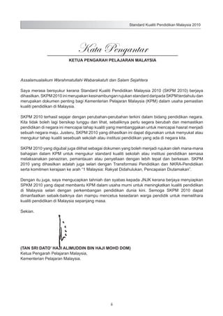 Standard Kualiti Pendidikan Malaysia 2010

Kata Pengantar
KETUA PENGARAH PELAJARAN MALAYSIA

Assalamualaikum Warahmatullahi Wabarakatuh dan Salam Sejahtera
Saya merasa bersyukur kerana Standard Kualiti Pendidikan Malaysia 2010 (SKPM 2010) berjaya
dihasilkan. SKPM 2010 ini merupakan kesinambungan rujukan standard daripada SKPM terdahulu dan
merupakan dokumen penting bagi Kementerian Pelajaran Malaysia (KPM) dalam usaha pemastian
kualiti pendidikan di Malaysia.
SKPM 2010 terhasil sejajar dengan perubahan-perubahan terkini dalam bidang pendidikan negara.
Kita tidak boleh lagi bersikap tunggu dan lihat, sebaliknya perlu segera berubah dan memastikan
pendidikan di negara ini mencapai tahap kualiti yang membanggakan untuk mencapai hasrat menjadi
sebuah negara maju. Justeru, SKPM 2010 yang dihasilkan ini dapat digunakan untuk menyukat atau
mengukur tahap kualiti sesebuah sekolah atau institusi pendidikan yang ada di negara kita.
SKPM 2010 yang digubal juga dilihat sebagai dokumen yang boleh menjadi rujukan oleh mana-mana
bahagian dalam KPM untuk mengukur standard kualiti sekolah atau institusi pendidikan semasa
melaksanakan penaziran, pemantauan atau penyeliaan dengan lebih tepat dan berkesan. SKPM
2010 yang dihasilkan adalah juga selari dengan Transformasi Pendidikan dan NKRA-Pendidikan
serta komitmen kerajaan ke arah “1 Malaysia: Rakyat Didahulukan, Pencapaian Diutamakan”.
Dengan itu juga, saya mengucapkan tahniah dan syabas kepada JNJK kerana berjaya menyiapkan
SPKM 2010 yang dapat membantu KPM dalam usaha murni untuk meningkatkan kualiti pendidikan
di Malaysia selari dengan perkembangan pendidikan dunia kini. Semoga SKPM 2010 dapat
dimanfaatkan sebaik-baiknya dan mampu mencetus kesedaran warga pendidik untuk memelihara
kualiti pendidikan di Malaysia sepanjang masa.
Sekian.

(TAN SRI DATO’ HAJI ALIMUDDIN BIN HAJI MOHD DOM)
Ketua Pengarah Pelajaran Malaysia,
Kementerian Pelajaran Malaysia.

ii

 