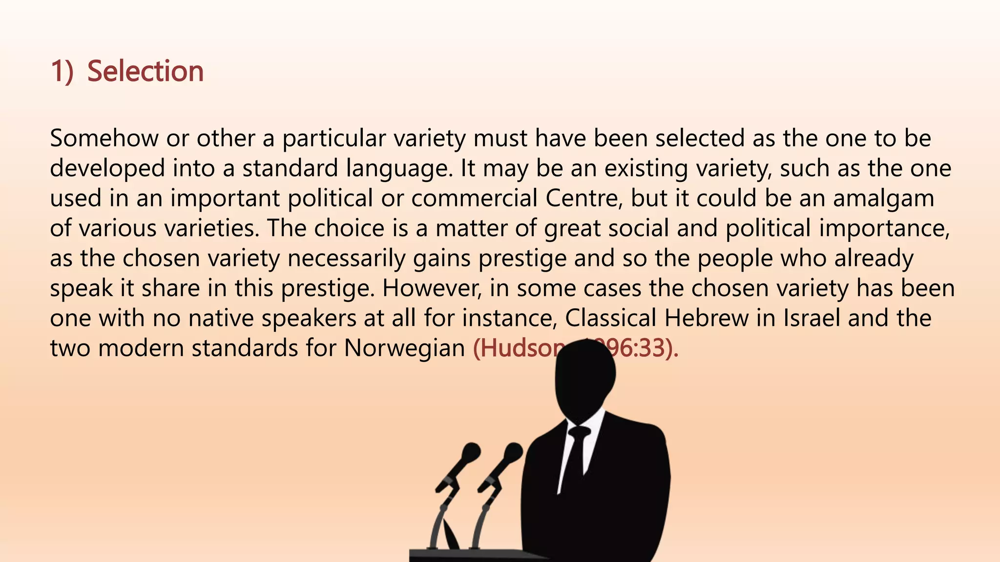 1) Selection
Somehow or other a particular variety must have been selected as the one to be
developed into a standard language. It may be an existing variety, such as the one
used in an important political or commercial Centre, but it could be an amalgam
of various varieties. The choice is a matter of great social and political importance,
as the chosen variety necessarily gains prestige and so the people who already
speak it share in this prestige. However, in some cases the chosen variety has been
one with no native speakers at all for instance, Classical Hebrew in Israel and the
two modern standards for Norwegian (Hudson ,1996:33).
 