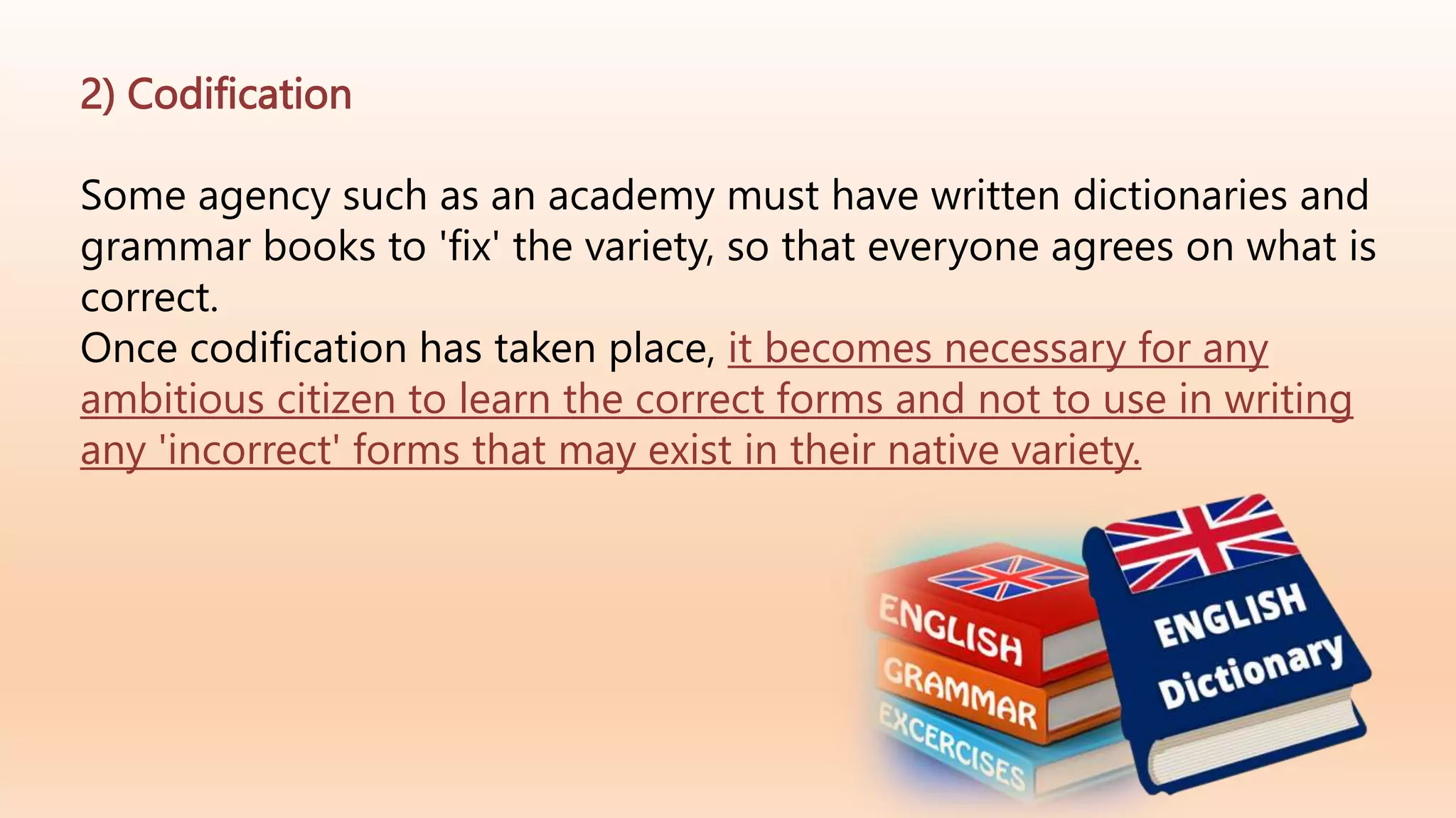 2) Codification
Some agency such as an academy must have written dictionaries and
grammar books to 'fix' the variety, so that everyone agrees on what is
correct.
Once codification has taken place, it becomes necessary for any
ambitious citizen to learn the correct forms and not to use in writing
any 'incorrect' forms that may exist in their native variety.
 