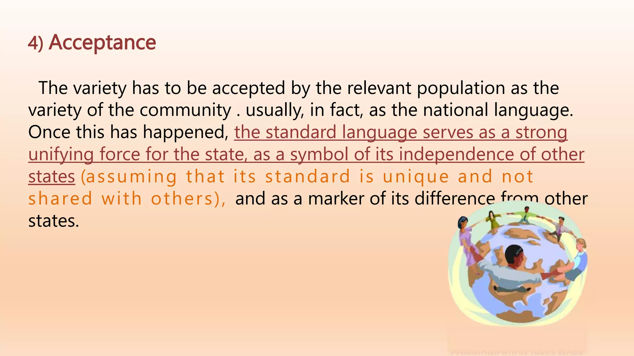 4) Acceptance
The variety has to be accepted by the relevant population as the
variety of the community . usually, in fact, as the national language.
Once this has happened, the standard language serves as a strong
unifying force for the state, as a symbol of its independence of other
states (assuming that its standard is unique and not
shared with others), and as a marker of its difference from other
states.
 