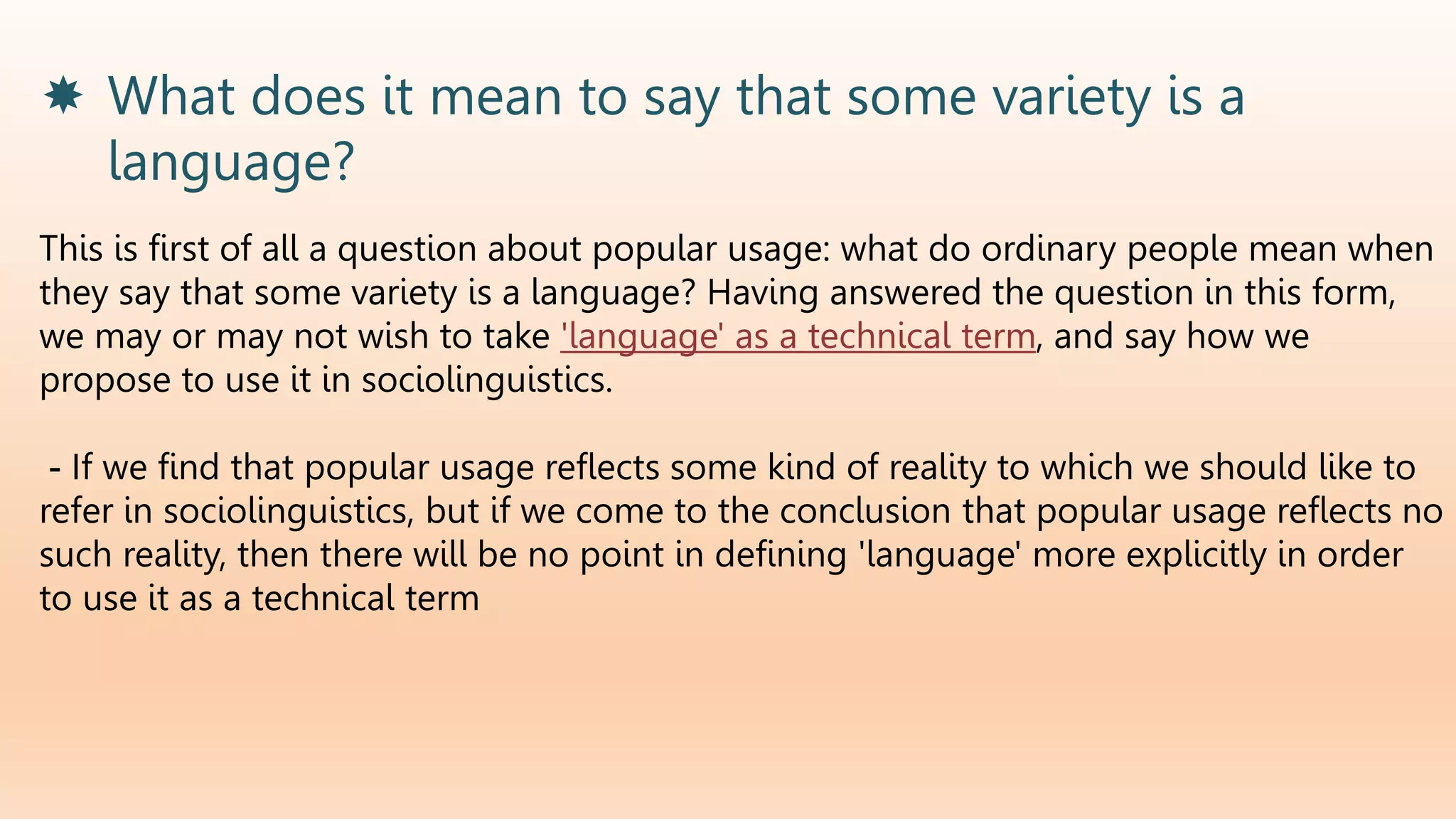  What does it mean to say that some variety is a
language?
This is first of all a question about popular usage: what do ordinary people mean when
they say that some variety is a language? Having answered the question in this form,
we may or may not wish to take 'language' as a technical term, and say how we
propose to use it in sociolinguistics.
- If we find that popular usage reflects some kind of reality to which we should like to
refer in sociolinguistics, but if we come to the conclusion that popular usage reflects no
such reality, then there will be no point in defining 'language' more explicitly in order
to use it as a technical term
 