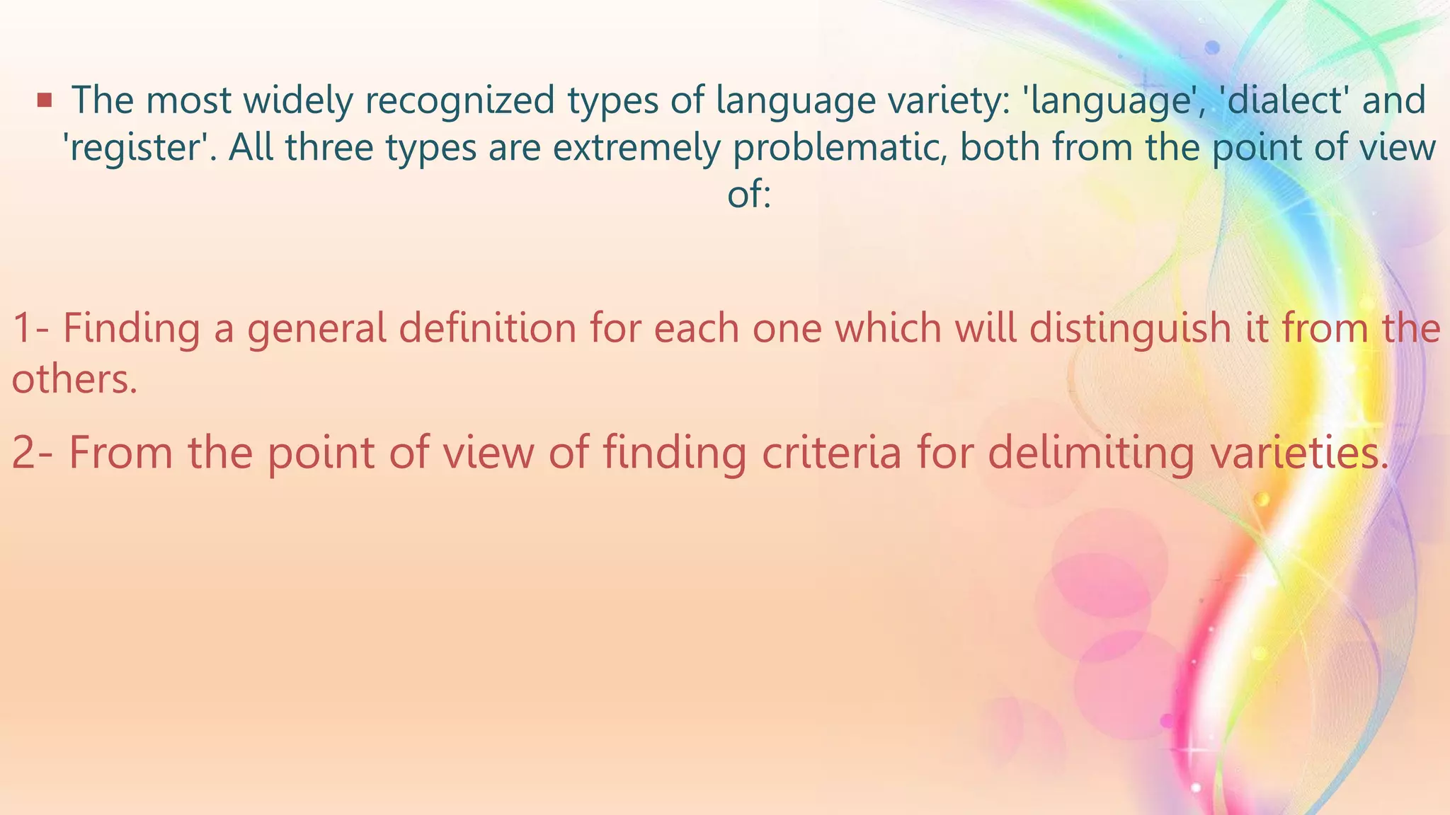  The most widely recognized types of language variety: 'language', 'dialect' and
'register'. All three types are extremely problematic, both from the point of view
of:
1- Finding a general definition for each one which will distinguish it from the
others.
2- From the point of view of finding criteria for delimiting varieties.
 