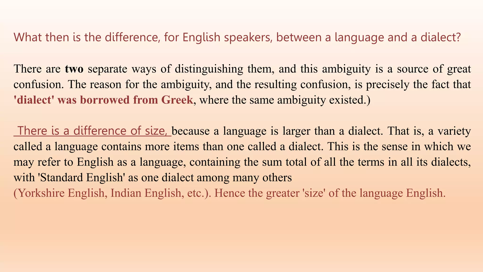 What then is the difference, for English speakers, between a language and a dialect?
There are two separate ways of distinguishing them, and this ambiguity is a source of great
confusion. The reason for the ambiguity, and the resulting confusion, is precisely the fact that
'dialect' was borrowed from Greek, where the same ambiguity existed.)
There is a difference of size, because a language is larger than a dialect. That is, a variety
called a language contains more items than one called a dialect. This is the sense in which we
may refer to English as a language, containing the sum total of all the terms in all its dialects,
with 'Standard English' as one dialect among many others
(Yorkshire English, Indian English, etc.). Hence the greater 'size' of the language English.
 