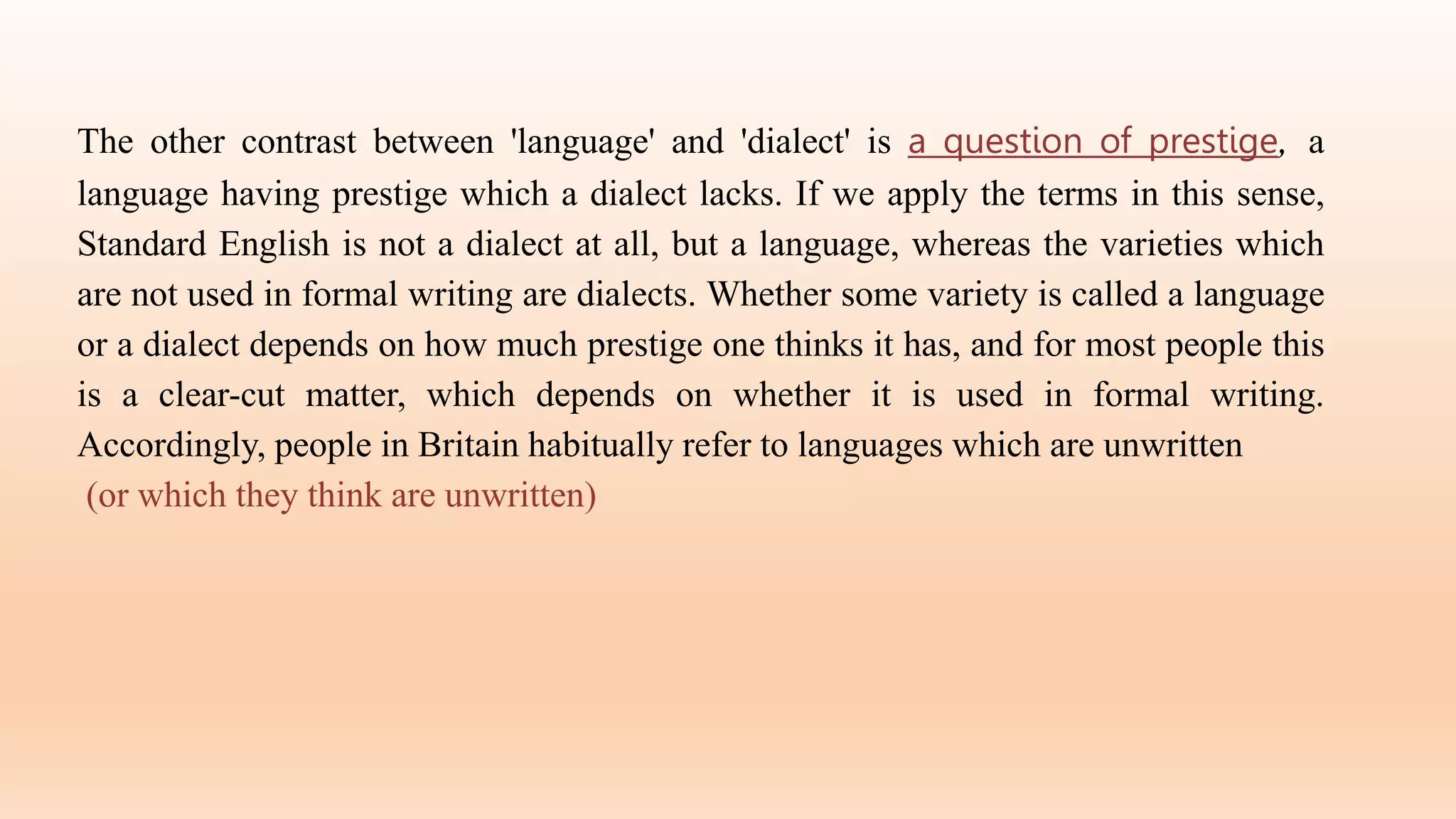 The other contrast between 'language' and 'dialect' is a question of prestige, a
language having prestige which a dialect lacks. If we apply the terms in this sense,
Standard English is not a dialect at all, but a language, whereas the varieties which
are not used in formal writing are dialects. Whether some variety is called a language
or a dialect depends on how much prestige one thinks it has, and for most people this
is a clear-cut matter, which depends on whether it is used in formal writing.
Accordingly, people in Britain habitually refer to languages which are unwritten
(or which they think are unwritten)
 