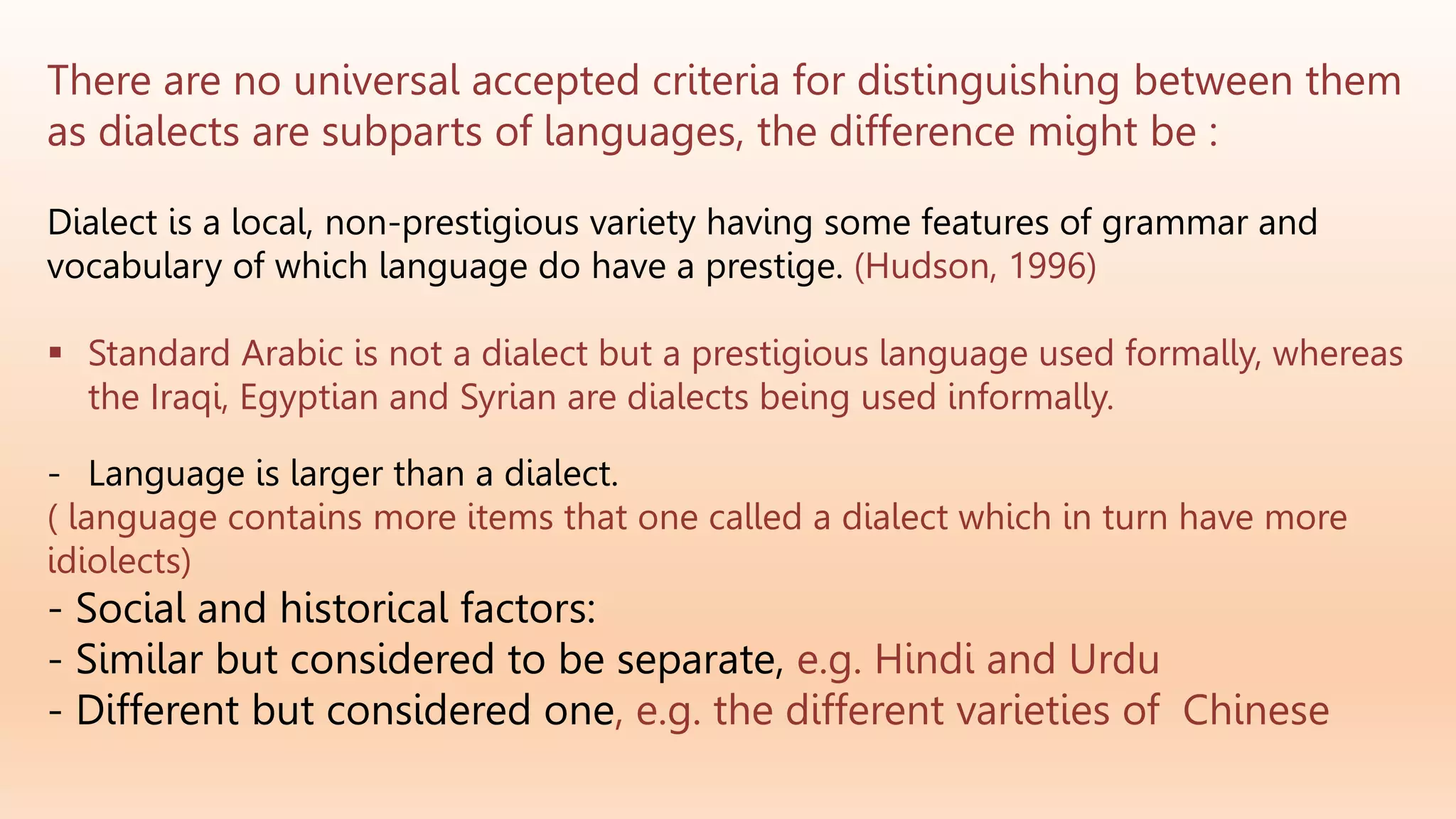 There are no universal accepted criteria for distinguishing between them
as dialects are subparts of languages, the difference might be :
Dialect is a local, non-prestigious variety having some features of grammar and
vocabulary of which language do have a prestige. (Hudson, 1996)
 Standard Arabic is not a dialect but a prestigious language used formally, whereas
the Iraqi, Egyptian and Syrian are dialects being used informally.
- Language is larger than a dialect.
( language contains more items that one called a dialect which in turn have more
idiolects)
- Social and historical factors:
- Similar but considered to be separate, e.g. Hindi and Urdu
- Different but considered one, e.g. the different varieties of Chinese
 