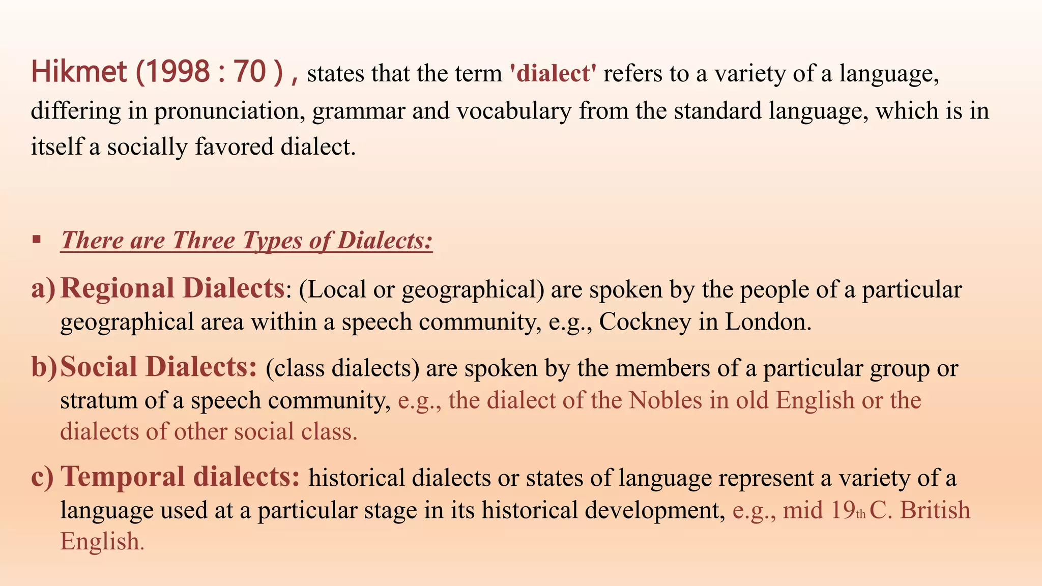 Hikmet (1998 : 70 ) , states that the term 'dialect' refers to a variety of a language,
differing in pronunciation, grammar and vocabulary from the standard language, which is in
itself a socially favored dialect.
 There are Three Types of Dialects:
a)Regional Dialects: (Local or geographical) are spoken by the people of a particular
geographical area within a speech community, e.g., Cockney in London.
b)Social Dialects: (class dialects) are spoken by the members of a particular group or
stratum of a speech community, e.g., the dialect of the Nobles in old English or the
dialects of other social class.
c) Temporal dialects: historical dialects or states of language represent a variety of a
language used at a particular stage in its historical development, e.g., mid 19th C. British
English.
 
