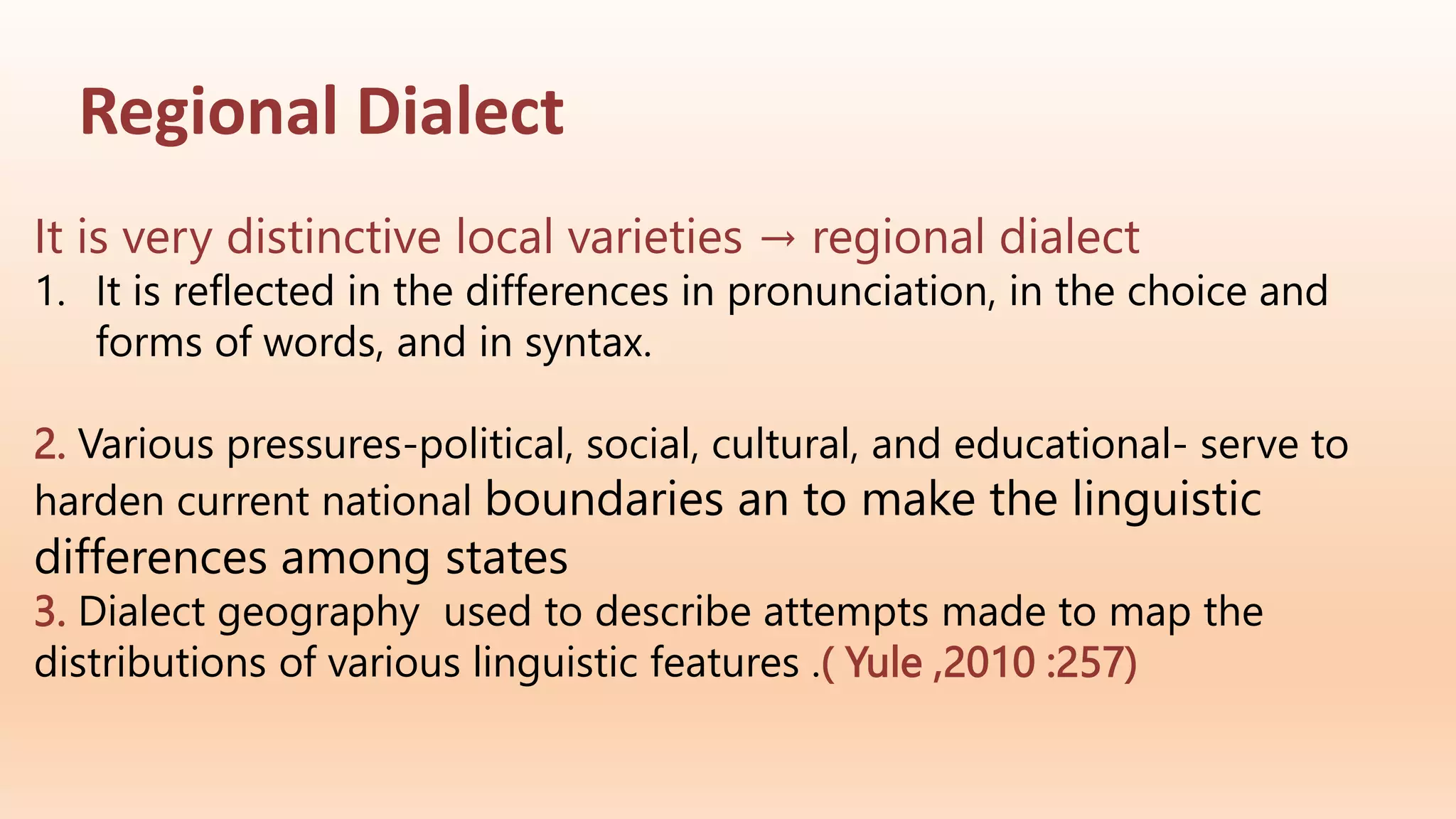 Regional Dialect
It is very distinctive local varieties → regional dialect
1. It is reflected in the differences in pronunciation, in the choice and
forms of words, and in syntax.
2. Various pressures-political, social, cultural, and educational- serve to
harden current national boundaries an to make the linguistic
differences among states
3. Dialect geography used to describe attempts made to map the
distributions of various linguistic features .( Yule ,2010 :257)
 