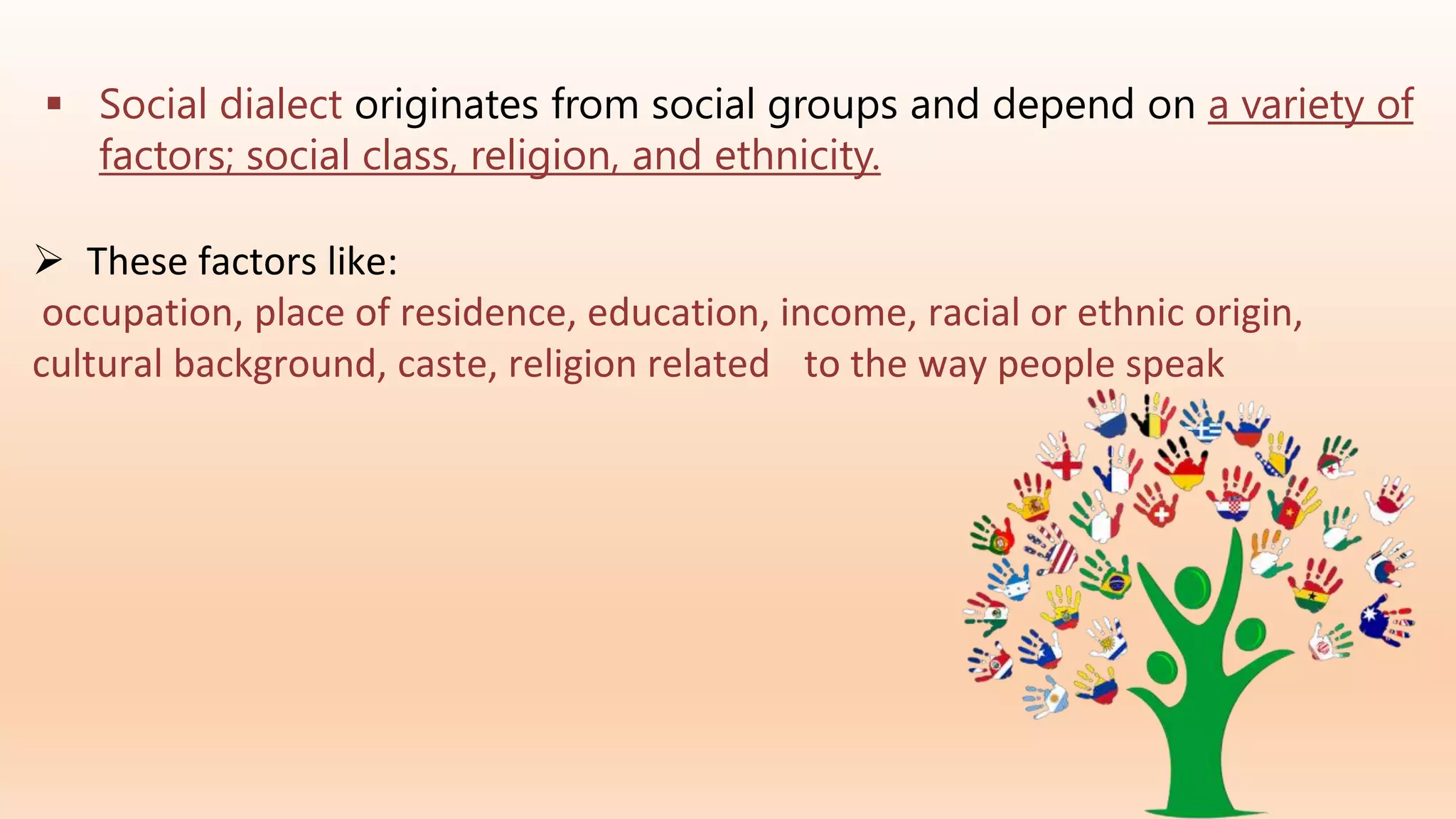  Social dialect originates from social groups and depend on a variety of
factors; social class, religion, and ethnicity.
 These factors like:
occupation, place of residence, education, income, racial or ethnic origin,
cultural background, caste, religion related to the way people speak
 