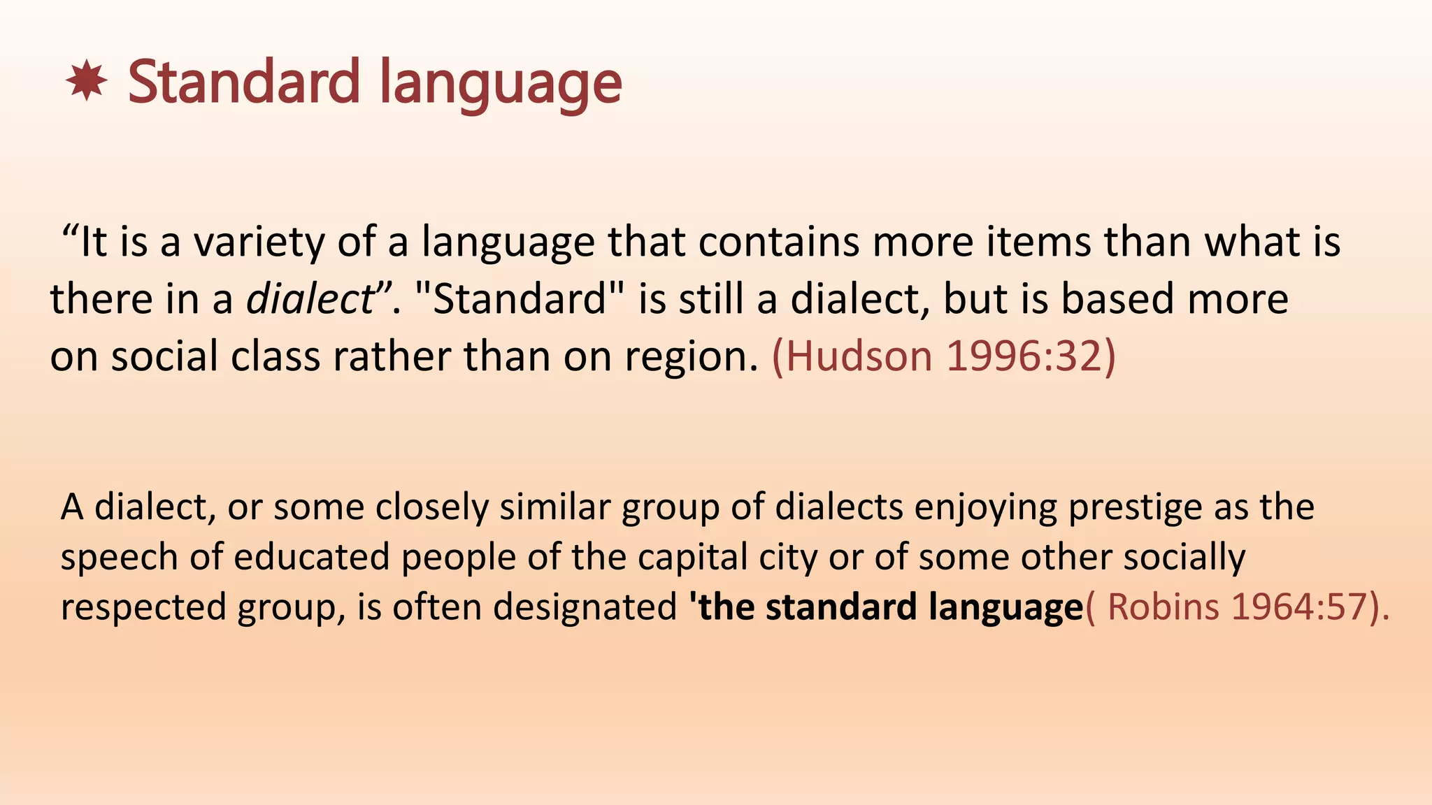 A dialect, or some closely similar group of dialects enjoying prestige as the
speech of educated people of the capital city or of some other socially
respected group, is often designated 'the standard language( Robins 1964:57).
“It is a variety of a language that contains more items than what is
there in a dialect”. "Standard" is still a dialect, but is based more
on social class rather than on region. (Hudson 1996:32)
 Standard language
 