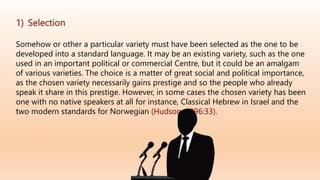 1) Selection
Somehow or other a particular variety must have been selected as the one to be
developed into a standard language. It may be an existing variety, such as the one
used in an important political or commercial Centre, but it could be an amalgam
of various varieties. The choice is a matter of great social and political importance,
as the chosen variety necessarily gains prestige and so the people who already
speak it share in this prestige. However, in some cases the chosen variety has been
one with no native speakers at all for instance, Classical Hebrew in Israel and the
two modern standards for Norwegian (Hudson ,1996:33).
 