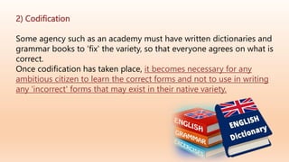 2) Codification
Some agency such as an academy must have written dictionaries and
grammar books to 'fix' the variety, so that everyone agrees on what is
correct.
Once codification has taken place, it becomes necessary for any
ambitious citizen to learn the correct forms and not to use in writing
any 'incorrect' forms that may exist in their native variety.
 