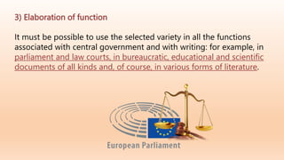 3) Elaboration of function
It must be possible to use the selected variety in all the functions
associated with central government and with writing: for example, in
parliament and law courts, in bureaucratic, educational and scientific
documents of all kinds and, of course, in various forms of literature.
 