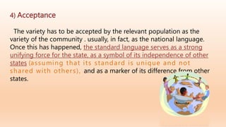 4) Acceptance
The variety has to be accepted by the relevant population as the
variety of the community . usually, in fact, as the national language.
Once this has happened, the standard language serves as a strong
unifying force for the state, as a symbol of its independence of other
states (assuming that its standard is unique and not
shared with others), and as a marker of its difference from other
states.
 