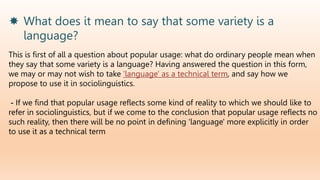  What does it mean to say that some variety is a
language?
This is first of all a question about popular usage: what do ordinary people mean when
they say that some variety is a language? Having answered the question in this form,
we may or may not wish to take 'language' as a technical term, and say how we
propose to use it in sociolinguistics.
- If we find that popular usage reflects some kind of reality to which we should like to
refer in sociolinguistics, but if we come to the conclusion that popular usage reflects no
such reality, then there will be no point in defining 'language' more explicitly in order
to use it as a technical term
 